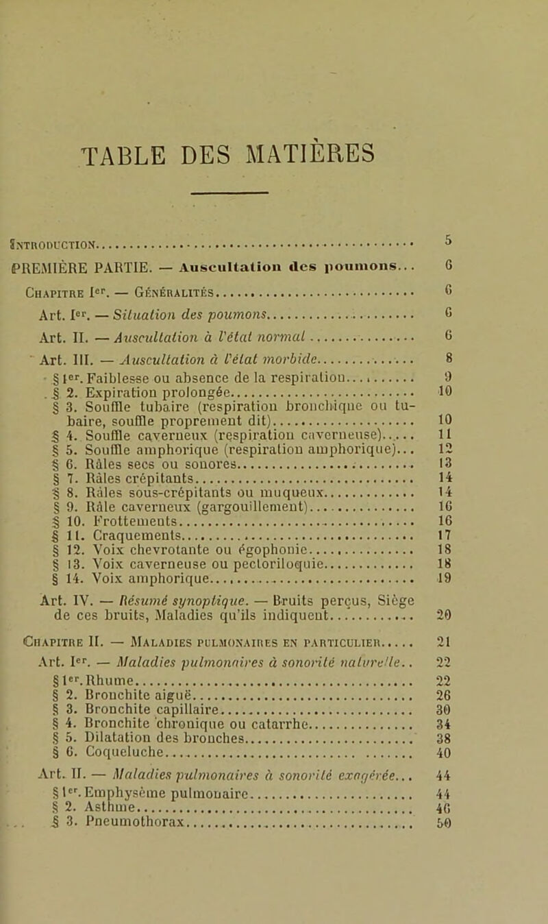 TABLE DES MATIERES Snthoductiox ^ PREMIÈRE PARTIE. — Auscultation des iioiiiiions... 0 Chapitre !«■■. — Généralités C Art. pf. — Siliialion des poumons 6 Art. II. —Âusctdlalion à l'état normal G Art. III. — Auscultation à l'état morbide 8 • §ior.Faiblesse ou absence de la respiraliou.. i) .J 2. Expiration prolongée 10 § 3. Souffle tubaire (respiration bronchique ou tu- baire, souffle proprement dit) 10 S 4. Souffle caverneux (respiration caverneuse)..,... 11 § 5. Souffle amphorique (respiration amphorique)... 12 § G. Râles secs ou sonores 13 § 7. Râles crépitants 14 § 8. Râles sous-crépitants ou muqueux 14 § 9. Râle caverneux (gargouillement) 16 § 10. Frottements 16 § II. Craquements 17 § 12. Voix chevrotante ou égophonie 18 § 13. Voix caverneuse ou pecloriloquie 18 § 14. Voix amphorique.. 19 Art. IV. — Résumé synoptique. — Bruits perçus, Siège de ces bruits, .Alaladies qu’ils indiquent...* 20 Chapitre II. — Maladies pul.monaires en particulier 21 Art. P^ — Maladies pulmonaires à sonorité nalvreUe.. 22 §1*''. Rhume 22 § 2. Bronchite aiguë 26 § 3. Bronchite capillaire 30 § 4. Bronchite chronique ou catarrhe 34 § 5. Dilatation des bronches 38 § G. Coqueluche... 40 Art. II. — Maladies pulmonaires à sonorité exagérée... 44 § l'^ Emphysème pulmonaire 44 § 2. Asthme 46 i 3. Pneumothorax iO