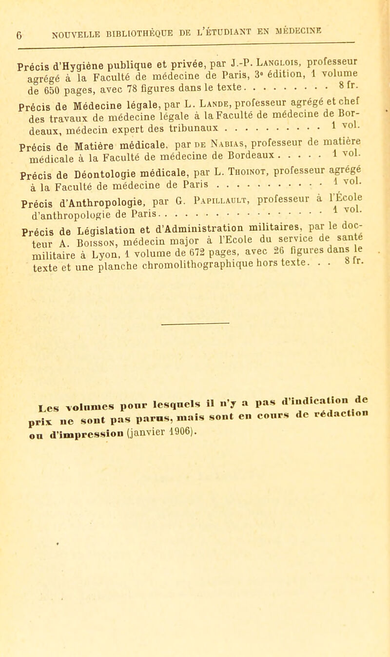 Précis d’Hygiène publique et privée, par J.-P. Langlois, professeur agrégé à la Faculté de médecine de Paris, 3» édition, 1 volume de 650 pages, avec 78 figures dans le texte 8 fr- Précis de Médecine légale, par L. Lande, professeur agrégé et chef des travaux de médecine légale à la Faculté de médecine de Bor- deaux, médecin expert des tribunaux 1 vo . Précis de Matière médicale, par de Nabias, professeur de matière médicale à la Faculté de médecine de Bordeaux 1 vol. Précis de Déontologie médicale, par L. Thoinot, professeur agrégé à la Faculté de médecine de Paris i vol. Précis d’Anthropologie, par G. Papillault, professeur à PEcole d’anthropologie de Paris ^ Précis de Législation et d’Administration militaires, par le doc- teur A. Boisson, médecin major à l’Ecole du service de santé militaire à Lyon. 1 volume de 672 pages, avec 26 figures dans le texte et une planche chromolithographique hors texte, Sfr. Les volâmes ponr lesquels il n’y a pas ,l’indication de prix ne sont pas paras, mais sont en cours de rédaction ou d’impression (janvier 1906).