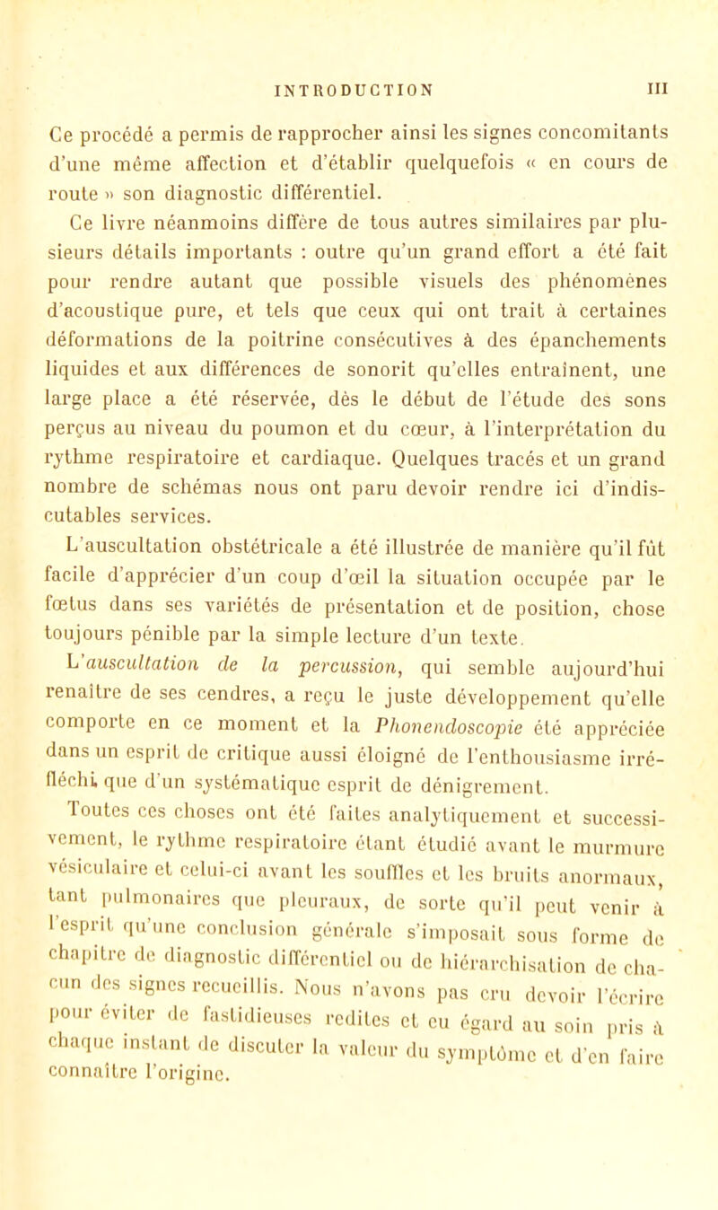 Ce procédé a permis de rapprocher ainsi les signes concomitants d’une même affection et d’établir quelquefois « en cours de route » son diagnostic différentiel. Ce livre néanmoins diffère de tous autres similaires par plu- sieurs détails importants ; outre qu’un grand effort a été fait pour rendre autant que possible visuels des phénomènes d’acoustique pure, et tels que ceux qui ont trait à certaines déformations de la poitrine consécutives à des épanchements liquides et aux différences de sonorit qu’elles entraînent, une large place a été réservée, dès le début de l’étude des sons perçus au niveau du poumon et du cœur, à l’interprétation du rythme respiratoire et cardiaque. Quelques tracés et un grand nombre de schémas nous ont paru devoir rendre ici d’indis- cutables services. L’auscultation obstétricale a été illustrée de manière qu’il fût facile d’apprécier d'un coup d’œil la situation occupée par le fœtus dans ses variétés de présentation et de position, chose toujours pénible par la simple lecture d’un texte. h'auscultation de la percussion, qui semble aujourd’hui renaître de ses cendres, a reçu le juste développement qu’elle comporte en ce moment et la Phonendoscopie été appréciée dans un esprit de critique aussi éloigné de l’enthousiasme irré- fléchi, que d un systématique esprit de dénigrement. Toutes ces choses ont été faites analytiquement et successi- vement, le rythme respiratoire étant étudié avant le murmure vésiculaire et celui-ci avant les souilles et les bruits anormaux, tant pulmonaires que pleuraux, de sorte qu’il peut venir i 1 esprit qu’une conclusion générale s’imposait sous forme de chapitre de diagnostic différentiel ou de hiérarchisation de cha- cun des signes recueillis. Nous n’avons pas cru devoir l’écrire l.otir éviter de fastidieuses redites et eu égard au soin pris chaque inslant de discuter la valeur du symptôme et d'en faire connaître l’origine.