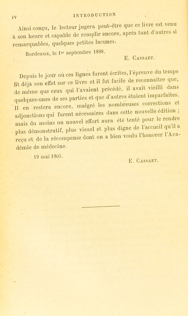 Ainsi conçu, le lecteur jugera peut-être que ce livre est venu à son heure et capable de remplir encore, après tant d’autres si remarquables, quelques petites lacunes. Bordeaux, le l-- septembre 1898. E. Cassaet. Depuis le jouV où ces lignes furent écrites, l’épreuve du temps ût déjà son effet sur ce livre et il fut facile de reconnaître que, de même que ceux qui l’avaient précédé, il avait vieilli dans quelques-unes de ses parties et que d’autres étaient imparfaites U en restera encore, malgré les nombreuses corrections et adjonctions qui furent nécessaires dans cette nouvelle édition ; niL du moins un nouvel effort aura été tenté pour le ren^-e plus démonstratif, plus visuel et plus digne écueil qu reçu et de la récompense dont on a bien voulu 1 honorer démie de médecine. 19 mai 1903. E. Cassaet.