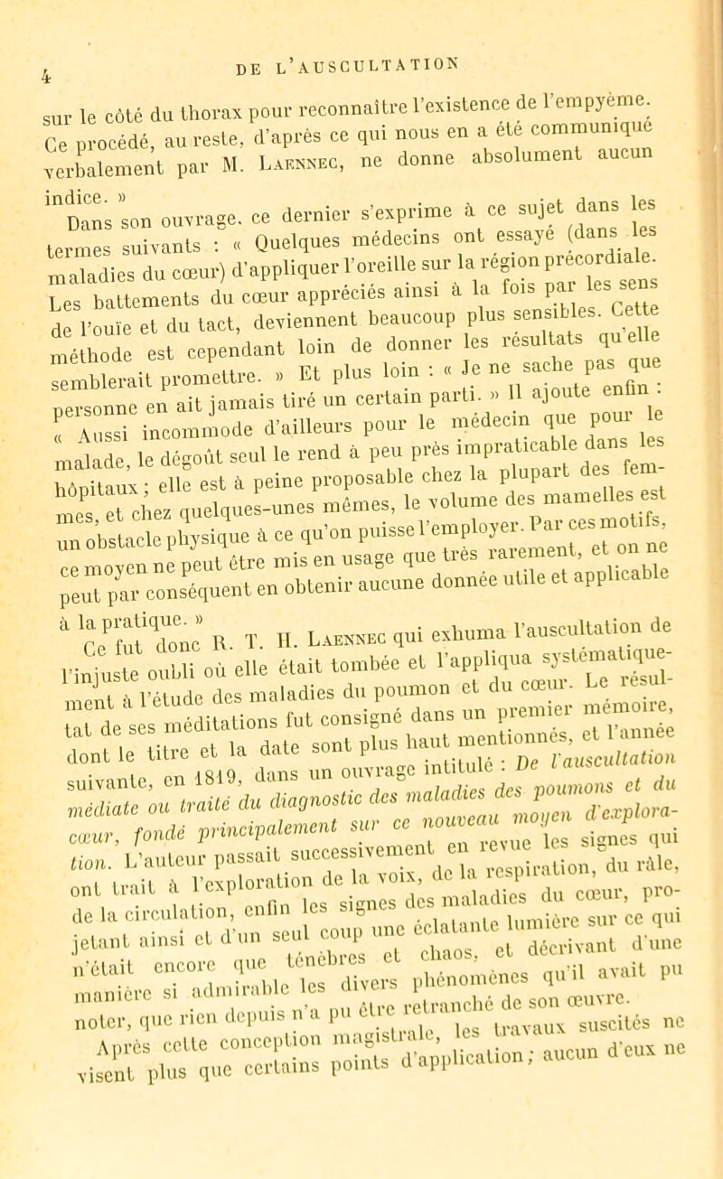 sur le côté du thorax pour reconnaître l’existence de l’erapyème. Ce ProcMé au reste, d’après ce qui nous en a été communique xerbalement par M. Laknnec, ne donne absolument aucun ''^Danslon ouxrage. ce dernier s’exprime à ce sujet dans les termes suivants ; « Quelques médecins ont essaye (dans les maladies du cœur) d'appliquer l'oreille «P™ Les baltements du cœur apprec.es a,ns. a la f de l’ouïe et du tact, deviennent beaucoup plus sensitles. Cette méthode est cependant loin de donner les résultats quelle rmMe.airprom’èure. . El plus loin . . Je e sache pa^qu personne en ait jamais tiré un eei'l»-» ,e , aussi inco.n.node d'ailleurs pour le medec.n que pou. le malade, le dégoût seul le rend à pe.. l>f imnitaux- elle est à peine proposable chez la plupait des lem mes Tches quelques-unes mêmes, le rolume des mamelles e t (^ o’hsncleohïslque .a ce qu'on puissel'emplojer. Par ces mol,ts. c^mo n nf^euU'lre mis en usage que très ra..ment. et o.. ne re.rpar conséquent en obtenir aucune donnée utile et applicable ‘ Ce'”rùl‘'d“o‘’nc R. ï. H- Lannunc qui eahuma l'auscultation de Pi^j'usœ oîbü où elle était tombée et — mpuî à l’étude des maladies du poumon et du cœui- Le rnfie“utir:atrs:r;çrz^^^^ ont trait ù l'exploration de la ro.x. de la circulation, enr.n les ‘‘'V ’ û‘ ï miPtP ^ jetant ainsi et d'un seul coup une d ie n’ctait phénomènes qu’il avait pu rirqul'i'cn depuis „'« pu ne