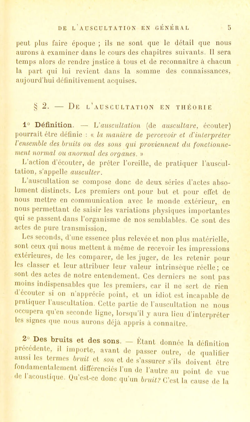 peut plus faire époque ; ils ne sont que le détail que nous aurons à examiner dans le cours des chapitres suivants. 11 sera temps alors de rendre justice à tous et de reconnaître d chacun 1a part qui lui revient dans la somme des connaissances, aujourd'hui définitivement acquises. ^2. — De l’auscultation en théorie 1“ Définition. — L'auscultation (de auscuUare, écouter) pourrait être définie : a la manière de percevoir et d'interpréter l'ensemble des bruits ou des sons qui proviennent du fonctionne- ment normal ou anormal des organes. » L’action d’écouter, de prêter l’oreille, de pratiquer l'auscul- tation, s’appelle ausculter. L auscultation se compose donc de deux séries d’actes abso- lument distincts. Les premiers ont pour but et pour effet de nous mettre en communication avec le monde extérieur, en nous permettant de saisir les variations physiques importantes qui se passent dans l’organisme de nos semblables. Ce sont des actes de pure transmission. Les seconds, d une essence plus relevée et non plus matérielle, sont ceux qui nous mettent à même de recevoir les impressions extérieures, de les comparer, de les juger, de les retenir pour les classer et leur attribuer leur valeur intrinsèque réelle; ce sont des actes de notre entendement. Ces derniers ne sont pas naoins indispensables que les premiers, car il ne sert de rien d écouter si on n apprécie point, et un idiot est incapable de pratiquer 1 auscultation. Cette partie do l'auscultation ne nous occupera qu’en seconde ligne, lorsqu’il y aura lieu d’interpréter les signes que nous aurons déjà appris à connaitre. 2“ Des bruits et des sons. - Liant donnée la définition precedente, il importe, avant de passer outre, de qualifier aussi les termes bruit et .son et de s’a.ssurer s'ils doivent élre fondamentalement dilfércnciés l'un de l'autre au point de vue de acoustique. (Ju’est-ce donc qu'un bruits C’est la cause de la