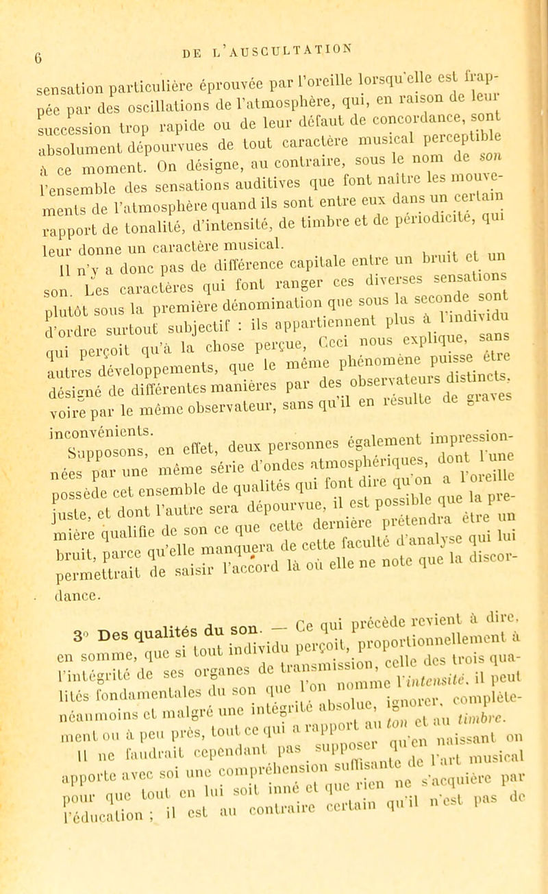 sensation particulière éprouvée par l’oreille péc par des oscillations de l’atmosphère, qui, en raison de leui silession trop rapide ou de leur défaut de concordance, sont absolument dépourvues de tout caractère musical perceptible à ce moment On désigne, au contraire, sous le nom de son l’ensemble des sensations auditives que font naître les mome- ments de l’atmosphère quand ils sont entre eux dans un ceitain Tp^ort de tonalité, d’intensité, de timbre et de périodicité, qui leur donne un caractère musical. Il n'ï a donc pas de différence capitale entre un breiit et m Les ccaeièccs qui tout fange,■ ces divefses sensatien plutôt sous la pferuièi-e dénomination que sons “ * Ladre su,dont snbjectit : ils appafUeunenl P'“J' ' oui oercoit qu'il la chose perçue, (.ce, nous explique, saiis iulrel dcreloppements, que le même phénomène puisse être “déLl're diSL-eutes manières par roirepar le même observateur, sans qu ,1 en lesulte de „ ‘Si?™ effet, deux personnes égale.ne,,t i.npressiou nées par une mémo série d'ondes atmosphériques, J»* ' ' possède cet ensemble de qualités qu, Lte et dont l’autre sera dépourvue, il est poss ble q ? EEÎSSSé: fiance. 1 Pd nui nrccètlc rcvient ù. diie» ,-intégrité de Vintemté, il peut lités londamentales du son l^ . complète- néanmoins et nuilgré une intégrité abso 1. , „ o ment ou à peu près, tout ce qu, a rap,i , t a , «o o E:c::L:rv:stt,:t,;-re=:rq:-.e^^^