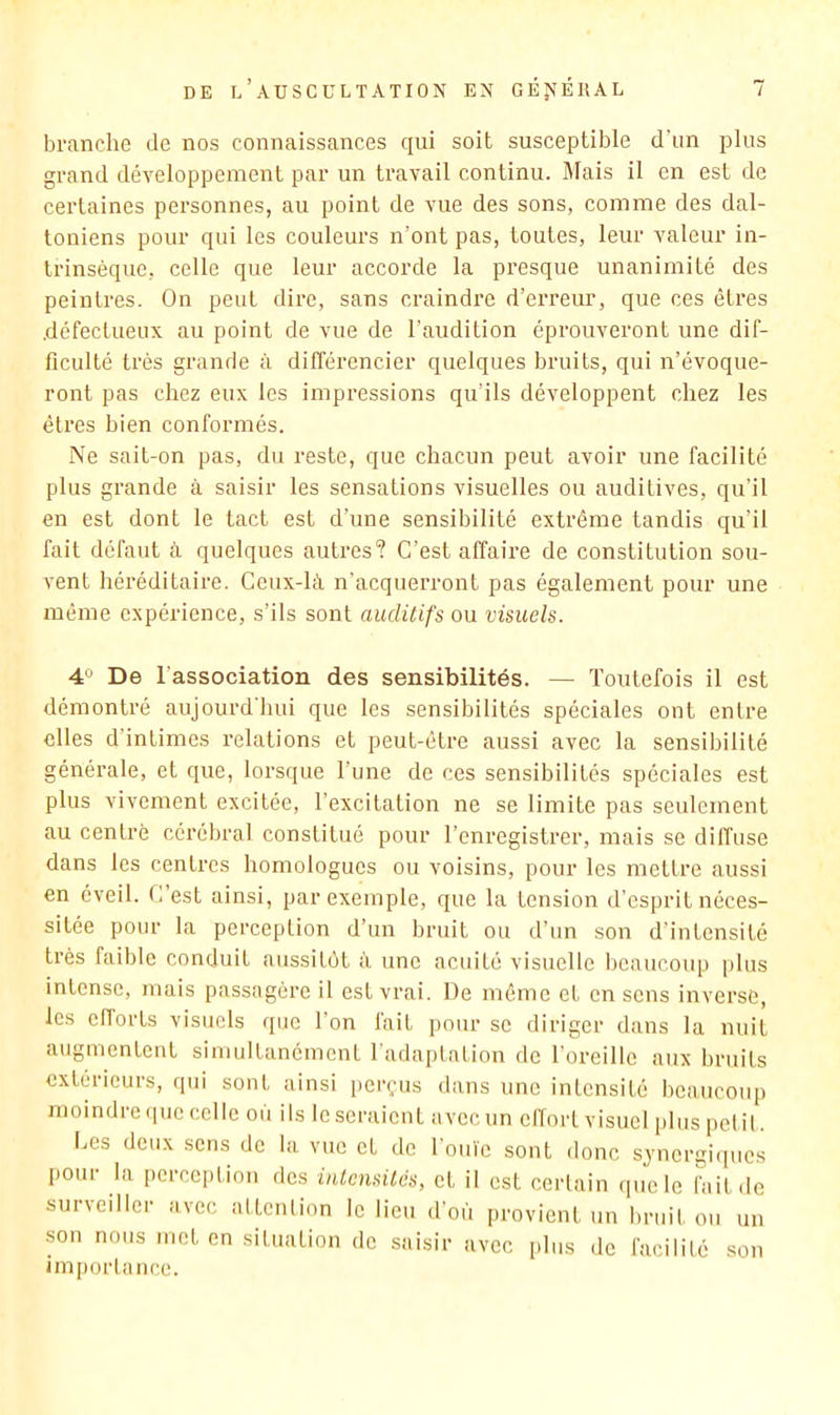 branche de nos connaissances qui soit susceptible d'un plus grand développement par un travail continu. Mais il en est de certaines personnes, au point de vue des sons, comme des dal- toniens pour qui les couleurs n’ont pas, toutes, leur valeur in- trinsèque, celle que leur accorde la pi’esque unanimité des peintres. On peut dire, sans craindre d’erreur, que ces êtres défectueux au point de vue de l’audition épi’ouveront une dif- ficulté très grande à différencier quelques bruits, qui n’évoque- ront pas chez eux les impressions qu’ils développent chez les êtres bien conformés. Ne sait-on pas, du reste, que chacun peut avoir une facilité plus grande à saisir les sensations visuelles ou auditives, qu’il en est dont le tact est d’une sensibilité extrême tandis qu’il fait défaut à quelques autres? C’est affaire de constitution sou- vent héi’éditaire. Ceux-là n’acquerront pas également pour une même expérience, s’ils sont auditifs ou visuels. 4“ De l’association des sensibilités. — Toutefois il est démontré aujourd hui que les sensibilités spéciales ont entre elles d’intimes relations et peut-être aussi avec la sensibilité générale, et que, lorsque Tune de ces sensibilités spéciales est plus vivement excitée, l’excitation ne se limite pas seulement au centré cérébral constitué pour l’enregistrer, mais se diffuse dans les centres homologues ou voisins, pour les mettre aussi en éveil. C’est ainsi, par exemple, que la tension d’esprit néces- sitée pour la perception d’un bruit ou d’un son d’intensité très faible conduit aussitôt à une acuité visuelle beaucoup plus intense, mais passagère il est vrai. De même et en sens inverse, les elTorts visuels que l’on fait pour se diriger dans la nuit augmentent simultanément l'adaptation de l’oreille aux bruits extérieurs, qui sont ainsi perçus dans une intensité beaucoup moindreipiccelle où ils léseraient avccun clTortvisucl pliispelil. Les deux sens de la vue et de l'ouïe sont donc sjnergiipies pour la perception des iutensités, et il est certain que le fait de surveiller avec attention le lieu d'où provient un bruit ou un son nous met en situation de saisir avec plus de facilité son importance.