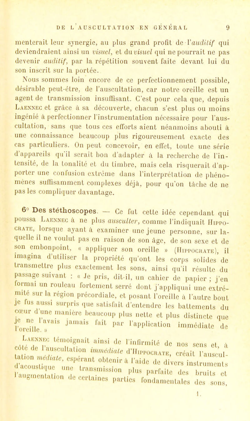 menlerail leur synergie, au plus grand profit à& Vauditif qui deviendraient ainsi un visuel, et dnvisiiel qui ne pourrait ne pas devenir auditif, par la répétition souvent faite devant lui du son inscrit sur la portée. Nous sommes loin encore de ce perfectionnement possible, désirable peut-être, de l’auscultalion, car notre oreille est un agent de transmission insuffisant. C’est pour cela que, depuis Laennec et grâce à sa découverte, chacun s’est plus ou moins ingénié à perfectionner l’instrumentation nécessaire pour l’aus- cultation, sans que tous ces efforts aient néanmoins abouti à une connaissance beaucoup plus rigoureusement exacte des cas particuliers. On peut concevoir, en effet, toute une série d appareils qu il serait bon d adapter à la recherche de l’in- tensité, de la tonalité et du timbre, mais cela risquerait d’ap- porter une confusion extrême dans l’interprétation de phéno- mènes suffisamment complexes déjà, pour qu on tâche de ne pas les compliquer davantage. 6° Des stéthoscopes. — Ce fut cette idée cependant qui poussa Laennec à ne plus ausculter, comme l’indiquait Hippo- crate, lorsque ayant à examiner une jeune personne, sur la- quelle il ne voulut pas en raison de son âge, de son sexe et de son embonpoint. « appliquer son oreille » (Hippocrate), il imagina d utiliser la propriété qu’ont les corps solides de transmettre plus exaclement les sons, ainsi qu'il résulte du passage suivant : « .le pris, dit-il, un cahier de papier ; j’en lormai un rouleau fortement serré dont j’appliquai une extré- mité sur la région précordiale, et posant l’oreille à l’autre bout je us aussi surpris que satisfait d’entendre les battements du cœur d une manière beaucoup plus nette et plus distincte que l^ordüe 7'^ fi>if par l’application immédiate de L.u.:nne.: témoignait ainsi de l’iiifirmité de nos sens et à cote de 1 ausciiltalion immédiate d'Ilii-PucRATE, créait l’aiiscul- .coiistiquc une transmission plus parfaite des liriiits et c gmentation de certaines parties fondamentales des sons