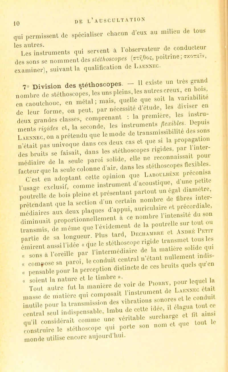 qui permissent de spécialiser chacun d’eux au milieu de tous ^'us^irstruments qui servent à l’observateur de conducteur des sons se nomment des stéthoscopes (avr,0o;, poitrine, ^/-ok.. , examiner), suivant la qualification de Laennec. 70 Division des stéthoscopes. - H existe un très grand nombre de stéthoscopes, les uns pleins les ^ en caoutchouc, en métal; mais ,n n’était pas univoque dans ces deux cas et que si la PioP^^ ,es .n-uits se Paiseit trnais'aa'po„:. ::e,tir:l“na:=:ap’”aeo-U.e; . ne peUPe 'p ë^e de l.oi’s pleine et pvésentant “-S)., partie de ' J. i-igUe transmet tous les r':“?i::^it;:i’nnter„mdian : ;:„T„re ronriTper^rn'dSL'te de ees lirnits ,„els ,nen soient l'imuiv, pour lequel la Tout outre Cut la nianit |„„e„t <lo LaBsaix était masse de matière qui eompo ait !,c conduit inutile pour la transimssimi des ''lual »' I „ ..entrai seul iudispensalile. t);;!; et m ainsi qu’il considérait comme une ^ell c et que tout le ,!onstruire le sléll,osco|.e qui porte sou nom .p monde utilise encore aujourd hui.