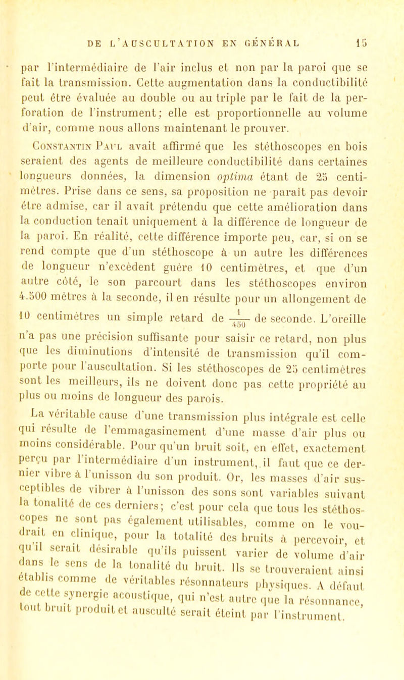 par l'intermédiaire de l'air inclus et non par la paroi que se fait la transmission. Cette augmentation dans la conductibilité peut être évaluée au double ou au triple par le fait de la per- foration de l'instrument; elle est proportionnelle au volume d'air, comme nous allons maintenant le prouver. Constantin Paul avait affirmé que les stéthoscopes en bois seraient des agents de meilleure conductibilité dans certaines longueurs données, la dimension optima étant de 25 centi- mètres. Prise dans ce sens, sa proposition ne parait pas devoir être admise, car il avait prétendu que cette amélioration dans la conduction tenait uniquement à la différence de longueur de la paroi. En réalité, cette différence importe peu, car, si on se rend compte que d’un stéthoscope à un autre les différences de longueur n’excèdent guère 10 centimètres, et que d’un autre côté, le son parcourt dans les stéthoscopes environ 4.500 mètres à la seconde, il en résulte pour un allongement de 10 centimètres un simple retard de -4— de seconde. L’oreille 4oU na pas une précision suffisante pour saisir ce retard, non plus que les diminutions d’intensité de transmission qu'il com- porte pour 1 auscultation. Si les stéthoscopes de 25 cenlimétres sont les meilleurs, ils ne doivent donc pas cette propriété au plus ou moins de longueur des parois. La véritable cause d’une transmission plus intégrale est celle qui résulte de l’emmagasinement d’une masse d’air plus ou moins considérable. Pour qu’un bruit soit, en effet, exactement perçu par 1 intermédiaire d'un instrument, il faut que ce der- nier vibre à l'unisson du son produit. Ür, les masses d'air sus- ceptdffes de vibrer à l’unisson des sons sont variables suivant a tonalité de ces derniers; c’est pour cela que tous les stéthos- copes ne sont pas également utilisables, comme on le vou- drait en clinique, pour la totalilé des bruits à percevoir et qui serait désirable qu’ils puissent varier de volume d’air dans le sens de la tonalité du bruit. Ils se trouveraient ainsi établis comme de véritables résonnateurs physiques. défaul e celte synergie acoustique, qui n’est autre .pie la résonnance, tout bruit produit et ausculté serait éteint par l'inslrumenl.