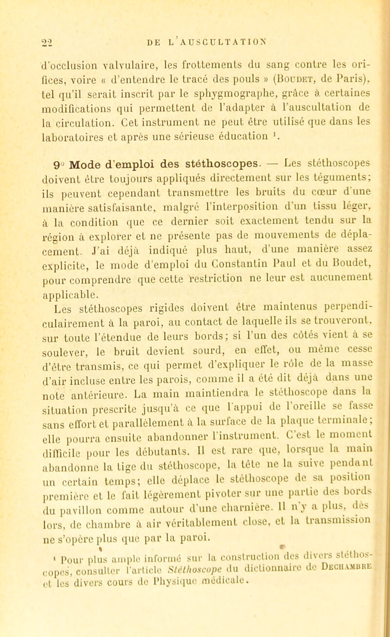 (l’occlusion Yalvulaii-e, les froltemenls du sang contre les ori- fices, voire « d’entendre le tracé des pouls » (Boudet, de Paris), tel qu’il serait inscrit par le sphygmograplie, grâce à certaines modifications qui permettent de l’adapter à l’auscultation de la circulation. Cet instrument ne peut être utilisé que dans les laboratoires et après une sérieuse éducation *. 9 Mode d’emploi des stéthoscopes. — Les stéthoscopes doivent être toujours appliqués directement sur les téguments; ils peuvent cependant transmettre les bruits du cœur d’une manière satisfaisante, malgré l’interposition d’un tissu léger, à la condition que ce dernier soit exactement tendu sur la région à explorer et ne présente pas de mouvements de dépla- cement. J'ai déjà indiqué plus haut, d’une manière assez explicite, le mode d’emploi du Constantin Paul et du Boudet, pour comprendre que cette restriction ne leur est aucunement applicable. Les stéthoscopes rigides doivent être maintenus perpendi- culairement à la paroi, au contact de laquelle ils se trouveront, sur toute l’étendue de leurs bords; si 1 un des C(3tés vient à se soulever, le bruit devient sourd, en effet, ou même cesse d’être transmis, ce qui permet d’expliquer le rôle de la masse d’air incluse entre les parois, comme il a été dit déjà dans une note antérieure. La main maintiendra 1e stéthoscope dans la situation prescrite jusqu’à ce que 1 appui de 1 oreille se fasse sans eff’ortet parallèlement à la surface de la plaque terminale; elle pourra ensuite abandonner 1 instrument. C est le moment difficile pour les débutants. 11 est rare (pie, lorsque la main abandonne la tige du stéthoscope, la tête ne la suive pendant un certain temps; elle déplace le stéthoscope de sa position première et le fait légèrement pivoter sur une jiarlie des bords du pavillon comme autour d’une charnière. 11 n’y a plus, ilès lors, de chambre à air véritablement close, et la transmission ne s’opère plus que par la paroi. * Pour plus ample inforiiie sur la couslruction des divers stélbos- copes, consuller l’arlicle Sléthoscope dn diclionnairo de. Dech.v.mure el les divers cours de Physique médicale.