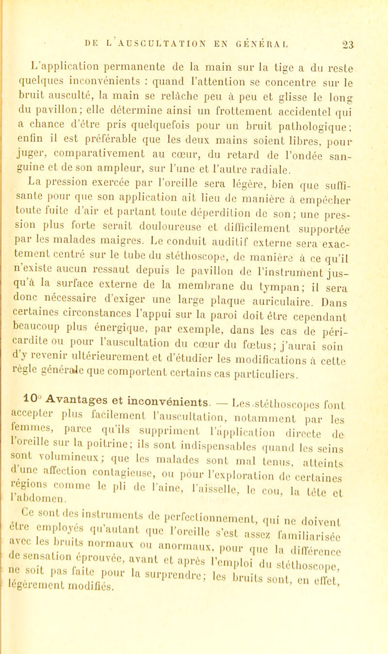 DU L A U S C U L T A T 10 N EN GENERA I, 2‘3- L’applicaLion permanente de la main sur la tige a du reste quelques inconvénients ; quand l’attention se concentre sur le bruit ausculté, la main se reldche peu à peu et glisse le long du pavillon; elle détermine ainsi un frottement accidentel qui a chance d’être pris quelquefois pour un bruit pathologique; enfin il est préférable que les deux mains soient libres, pour juger, comparativement au cœur, du retard de l’ondée san- guine et de son ampleur, sur l'une et l’autre radiale. La pression exercée par l’oreille sera légère, bien que suffi- sante pour que son application ait lieu de manière à empêcher toute luitc d air et partant toute déperdition de son; une pres- sion plus forte serait douloureuse et difficilement supportée' par les malades maigres. Le conduit auditif externe sera exac- tement centré sur le tube du stéthoscope, de manière à ce qu’il n existe aucun ressaut depuis le pavillon de l’instrument jus- qu’à la surface externe de la membrane du tympan; il sera donc nécessaire d’exiger une large plaque auriculaire. Dans certaines circonstances l’appui sur la paroi doit être cependant beaucoup plus énergique, par exemple, dans les cas de péri- cardite ou pour l’auscultation du cœur du fœtus; j’aurai soin d’y revenir ultérieurement et d’étudier les modifications à cette règle générale que comportent certains cas particuliers. 10'^ Avantages et inconvénients. — Le.s.stéthoscopes font accepter plus facilement l’auscultation, notamment par les lemmes, parce qu’ils suppriment l’application directe de I oreille sur la poitrine; ils sont indispensables quand les seins sont volumineux; que les malades sont mal tenus, atteints dune affection contagieuse, ou pour l’exploration de certaines régions comme le pli de l aine, l'aisselle, le cou, la tête et Ce sont des instruments de perfectionnement, .pii ne doivent etie employés qu’autant .pie l’oreille s’est assez familiarisée ■jee les bruits normaux ou anormaux, pour que la dill’érenec desensation eprouvee, avant et après l’emploi du sléllioscoi.e