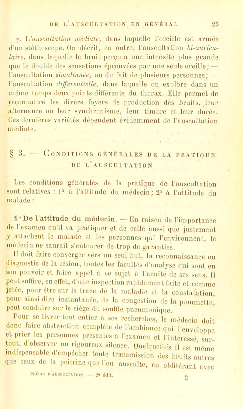 y. \j auscultation médiate, dans laquelle l'oReille est armée d’un stéthoscope. On décrit, en outre, l’auscultation bi-auricu- laire, dans laquelle le bruit perçu a une intensité plus grande que le double des sensations éprouvées par une seule oreille; — l’auscultation simultanée, ou du fait de plusieurs personnes; — l’auscultation différentielle, dans laquelle on explore dans un môme temps deux points difféi’ents du thorax. Elle permet de reconnaître les divers foyers de production des bruits, leur alternance ou leur synchronisme, leur timbre et leur durée. Ces dernières variétés dépendent évidemment de l’auscultalion médiate. § 3. ^— Conditions générales de la pratique DE l’auscultation Les conditions générales de la pratique de l’auscultation sont relatives : 1“ à l’attitude du médecin; 2^ à l’attitude du malade : 1° De 1 attitude du médecin. -— En raison de l’importance de 1 examen qu il va pratiquer et de celle aussi que justement y attachent le malade et les pei'sonnes qui l’environnent, le médecin ne saurait s’entourer de trop de garanties. 11 doit faire converger vers un seul but, la reconnaissance ou diagnostic de la lésion, toutes les facultés d’analyse qui sont en son pouvoir et faire appel à ce sujet d l’acuité de scs sens. 11 peut sulïire, en effet, d’une inspection rapidement faite et comme jetée, pour être sur la trace de la maladie et la constatation, pour ainsi dire instantanée, de la congestion de la pommette^ peut conduire sur le siège du souille pneumonique. Pour se livrer tout entier à ses recherches, le médecin doit donc faire abstraction complète de l’amliianco (pii l’enveloppe et prier les personnes présentes à rexamen et l’intéressé sur- tout, d’observer un rigoureux silence. Quelquefois il est mémo indispensable d’empécber toute transmission des bruits autres que ceux de la poitrine que l’on ausculte, en oblitérant avec i'nÉu3 ij'auscl'i.taî'ios. — 2» lîdil. 2