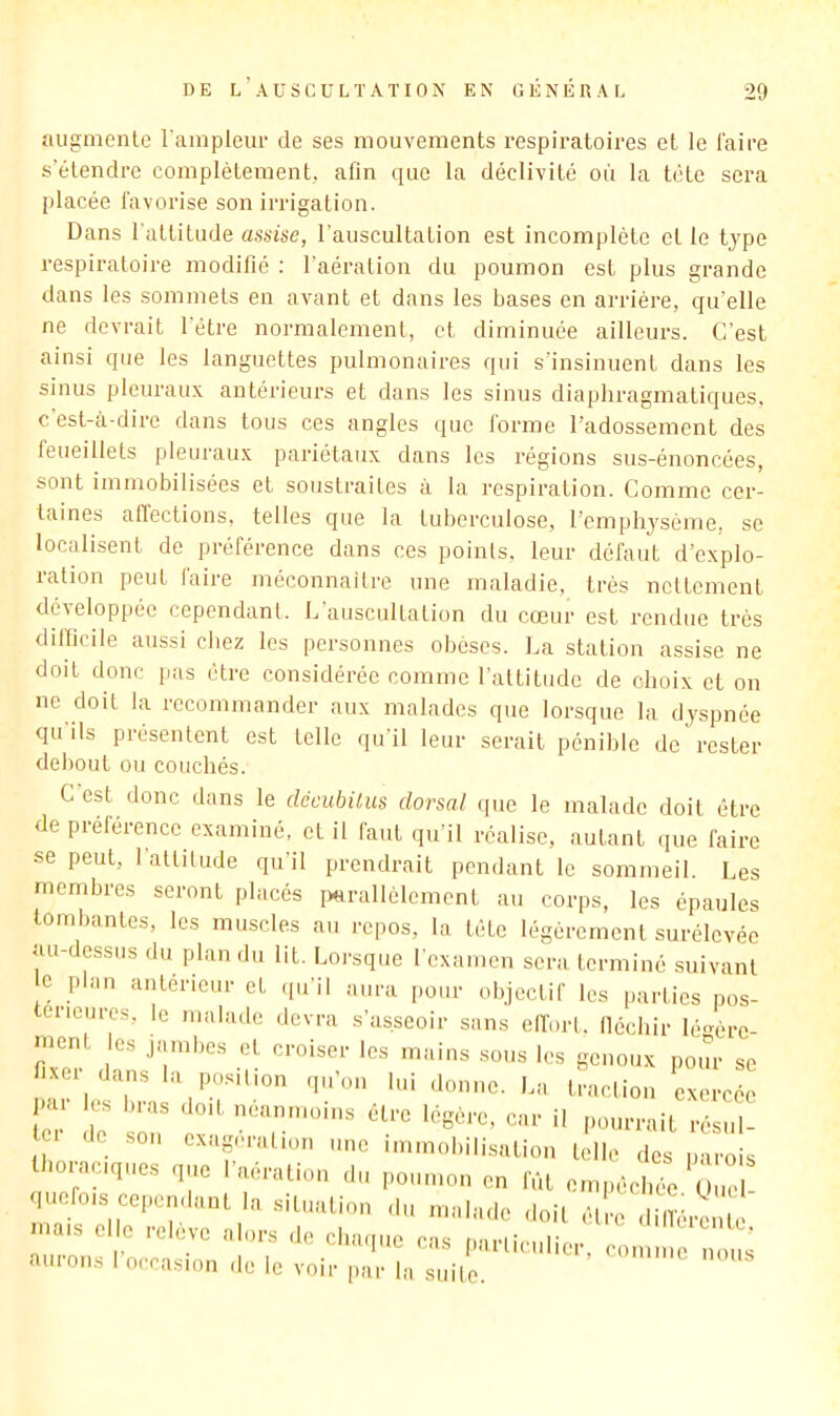 augmente l'ampleur de ses mouvements respiratoires et le l'aire s’étendre complètement, afin que la déclivité où la tête sera placée favorise son irrigation. Dans l'attitude assise, l'auscultation est incomplète et le type respiratoire modifié : l'aération du poumon est plus grande dans les sommets en avant et dans les bases en arrièi’e, qu elle ne devrait l'étre normalement, et diminuée ailleurs. C'est ainsi que les languettes pulmonaires qui s’insinuent dans les sinus pleuraux antérieurs et dans les sinus diaphragmatiques, c est-à-dire dans tous ces angles que forme l’adossement des feueillets pleuraux pariétaux dans les régions sus-énoncées, sont immobilisées et soustraites à la respiration. Comme cer- taines afiections, telles que la tuberculose, l’emphysème, se localisent de préférence dans ces points, leur défaut d’explo- ration peut faire méconnaître une maladie, très nettement développée cependant. L auscultation du cceur est rendue très difiicile aussi chez les personnes obèses. La station assise ne doit donc pas être considérée comme l'attitude de choix et on ne doit la recommander aux malades que lorsque la dyspnée qu ils présentent est telle qu il leur serait pénible de rester debout ou couchés. C est donc dans le dccubUus dorsal que le malade doit être de préférence examiné, et il faut qu'il réalise, autant que faire se peut, 1 attitude qu'il prendrait pendant le sommeil. Les membres seront placés parallèlement au corps, les épaules tombantes, les muscles au repos, la tête légèrement surélevée au-dessus du plan du lit. Lorsque l'examen sera terminé suivant c plan antérieur et .pi'il aura pour objectif les parties pos- erieiires, le malade devra s’asseoir sans elï’orl. lléchir lé^èrc- ment es jambes et croiser les mains sous les genoux pour se ixei dans la position qu’on lui donne. La traclion exercée .ai les bras doit neanmoins être légère, car il pourrait résul- tci de son exagération une immobilisation telle des parois thoraciques que l’aération du poumon en fût empéebée t ne quolois cependant la situation du malade doit élre dilîére 1 >na.s elle relève alors de chaque cas par.iciilier, cou , s aurons I occasion de le voir par la siiile.