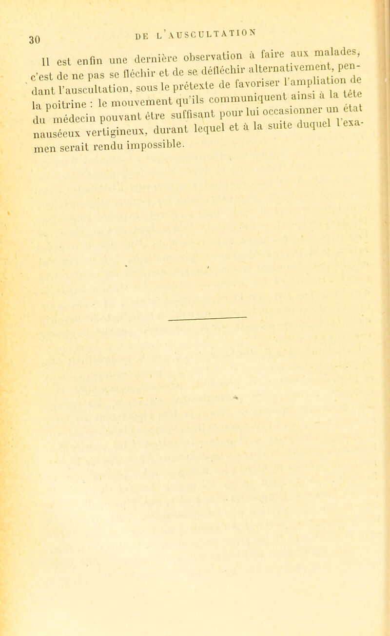 DE Il est enfin une dernière observation à faire aux malades, c’est de ne pas se fléchir et de se. défléchir alternativement, pen- ' dant l’auscultation, sous le prétexte de la poitrine : le mouvement qu’ils communiquent ainsi a la tete du médecin pouvant être suffisent pour lui occasionner un état Is'euTvertigineux, durant le,uel et d I. suite duquel 1 exa- men serait rendu impossible.