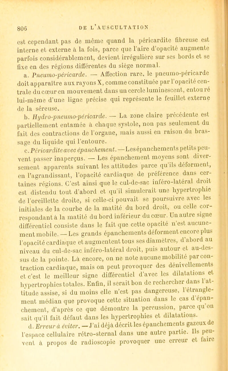 est cependant pas de même quand la péricardite fibreuse est interne et externe à la fois, parce que l’aire d’opacité augmente parfois considérablement, devient irrégulière sm* ses bords et se fixe en des régions différentes du siège normal. a. Paeumo-péricarde. — Affection l'are, le pneumo-péricarde doit apparaître aux rayons X, comme constituée par l’opacité cen- trale du cœur en mouvement dans un cercle luminescent, entouré lui-même d’une ligne précise qui représente le feuillet externe de la séreuse. b. Hijdro-pneumo-péricarde. — La zone claire précédente est partiellement entamée à chaque systole, non pas seulement du fait des contractions de l’organe, mais aussi en raison du bras- sage du liquide qui l’entoure. c. . Péricardite avec épanchement. — Les épanchements petits peu- vent passer inaperçus. — Les épanchement moyens sont diver- sement apparents suivant les attitudes parce qu ils déforment, en l’agrandissant, l’opacité cardiaque de préférence dans cer- taines régions. C’est ainsi que le cul-de-sac inféro-latéial dioit est distendu tout d’abord et qu il simulerait une hypertrophie de l’oreillette droite, si celle-ci pouvait se poursuivre avec les initiales de la courbe de la matité du bord droit, ou celle cor- respondant à la matité du bord inférieur du cœur. Un autre signe différentiel consiste dans le fait que cette opacité n’est aucune- ment mobile. — Les grands épanchements déforment encore plus l’opacité cardiaque et augmentent tous ses diamètres, d’abord au niveau du cul-de-sac inféro-latéral droit, puis autour et au-des- sus de la pointe. Là encore, on ne note aucune mobilité par con- traction cardiaque, mais on peut provoquer des dénivcllemenls et c’est le meilleur signe différentiel d’avec les dilatations et hypertrophies totales. Enfin, il serait bon de rechercher dans 1 at- titude assise, si du moins elle n’est pas dangereuse, 1 étrangle- ment médian que provoque cette situation dans le cas d épan- chement, d’après ce que démontre la percussion, parce qu on sait qu’il fait défaut dans les hypertrophies et dilatations. d. Erreur d éviter. — J’ai déjà décrit les épanchements gazeux de l’espace cellulaire rétro-sternal dans une autre partie. Ils peu- vent à propos de radioscopie provoquer une cueui et faut