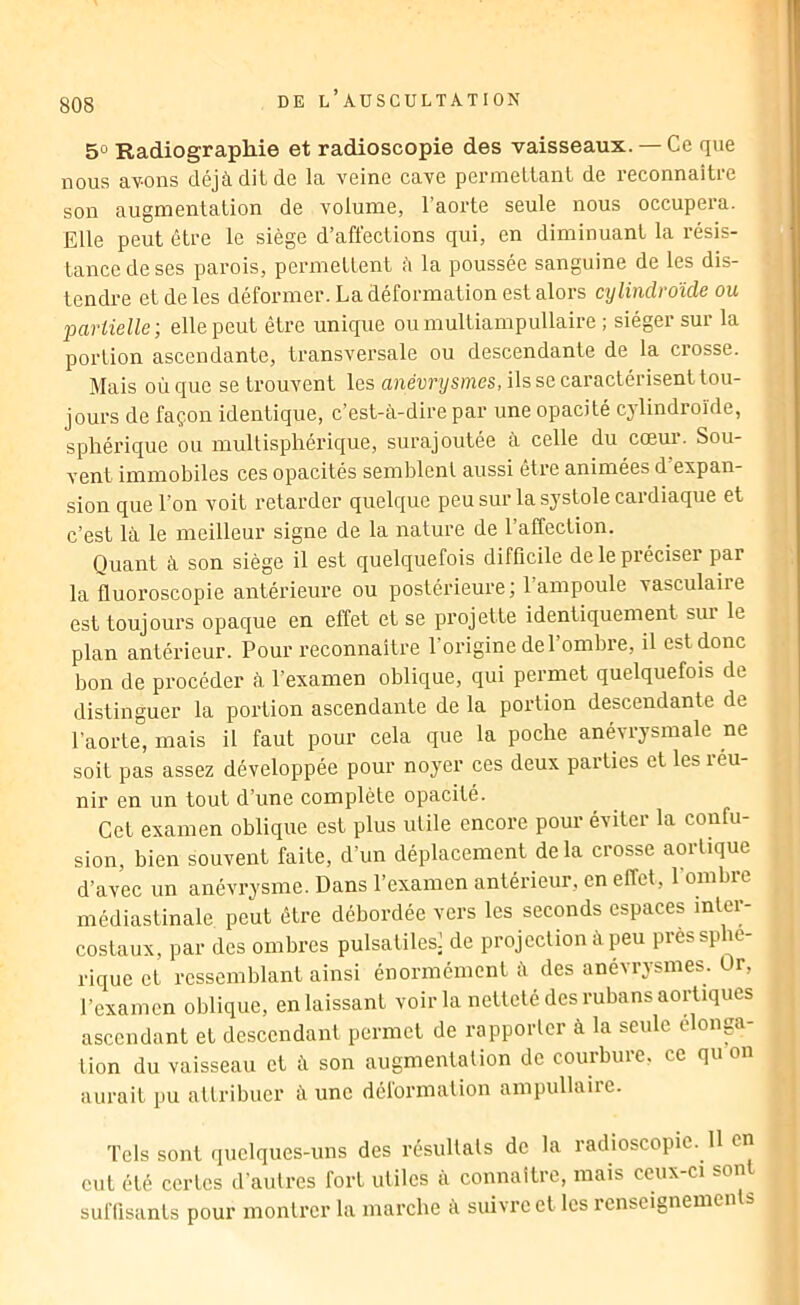 50 Radiographie et radioscopie des vaisseaux. — Ce que nous av-ons déjà dit de la veine cave permettant de reconnaître son augmentation de volume, l’aorte seule nous occupera. Elle peut être le siège d’affections qui, en diminuant la résis- tance de ses parois, permettent à la poussée sanguine de les dis- tendre et de les déformer. La déformation est alors cylindroïde ou jjartielle; elle peut être unique oumultiampullaire ; siéger sur la portion ascendante, transversale ou descendante de la crosse. Mais où que se trouvent les anèurysmes, ils se caractérisent tou- jours de façon identique, c’est-à-dire par une opacité cylindroïde, sphérique ou multispliérique, surajoutée à celle du cœur. Sou- vent immobiles ces opacités semblent aussi être animées d’expan- sion que l’on voit retarder quelque peu sur la systole cardiaque et c’est là le meilleur signe de la nature de l’affection. Quant à son siège il est quelquefois difficile de le préciser par la fluoroscopie antérieure ou postérieure ; l’ampoule vasculaire est toujours opaque en effet et se projette identiquement sur le plan antérieur. Pour reconnaître l’origine de l’ombre, il est donc bon de procéder à l’examen oblique, qui permet quelquefois de distinguer la portion ascendante de la portion descendante de l’aorte, mais il faut pour cela que la poche anévrysmale ne soit pas assez développée pour noyer ces deux pai’ties et les réu- nir en un tout d’une complète opacité. Cet examen oblique est plus utile encore pour éviter la confu- sion, bien souvent faite, d’un déplacement de la crosse aortique d’avec un anévrysme. Dans l’examen antérieur, en effet, l’ombre médiastinale peut être débordée vers les seconds espaces inter- costaux, par des ombres pulsatiles’ de projection à peu près sphé- rique et ressemblant ainsi énormément à des anévrysmes. Ür, l’examen oblique, en laissant voir la netteté des rubans aortiques ascendant et descendant permet de rapporler à la seule elonp- lion du vaisseau et à son augmentation de courbure, ce qu on aurait pu altribucr à une délormation ampullaiic. Tels sont quelques-uns des résultals de la radioscopie. U en eut été certes d’autres fort utiles à connaître, mais ceux-ci sont suffisants pour montrer la marche à suivre et les renscignemen s