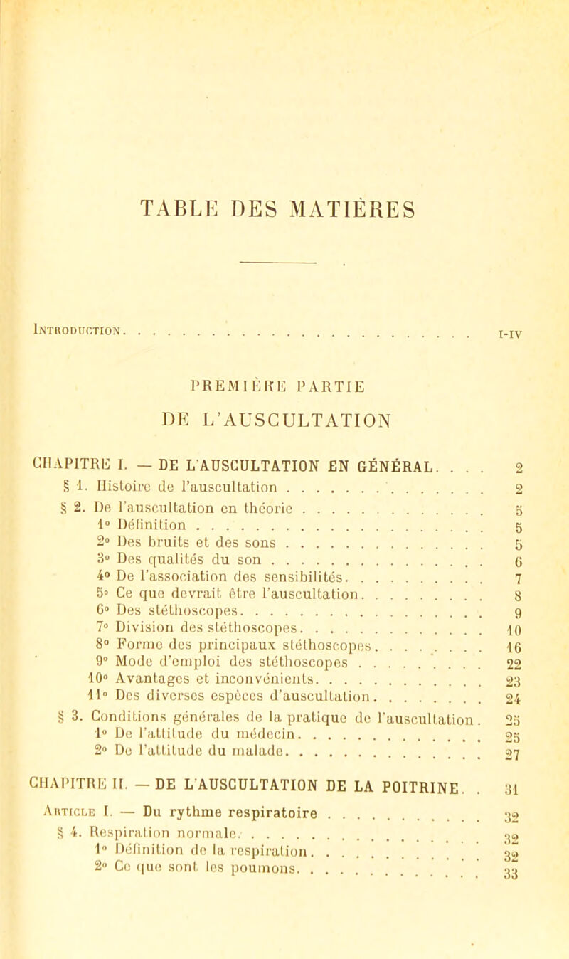 TABLE DES MATIÈRES Introduction PREMIÈRE PARTIE DE L’AUSCULTATION CHAPITRE I. — DE LAÜSGULTATION EN GÉNÉRAL. . . . § 1. Ilisloire de l’auscultation .... § 2. De l’auscultation en théorie . . . 1» Définition 2“ Des bruits et des sons .... 3» Des qualités du son 4® De l’association des sensibilités 7 6“ Des stéthoscopes 9 7“ Division des stéthoscopes 10 8® Forme des principaux stétlioseopes 16 9® Mode d’emploi des stétlioseopes 22 10® Avantages et inconvénients 23 11“ Des diverses espèces d’auscultation 24 § 3. Conditions générales de la pratique de l’auscultation. 2o 1® De l’attitude du médecin 2S 2“ Do l’attitude du malade 27 CHAPITRE II. — DE L’AUSCULTATION DE LA POITRINE. . 31 Autici-e I. — Du rythme respiratoire S 4. Respiration normale. 1 Définition de la respiration. 2» Ce que sont les poumons. . O: ciT üt ü: t© l©