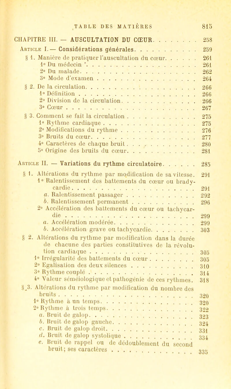 CHAPITRE III. — AUSCULTATION DU CŒUR 258 Article I.— Considérations générales 259 § 1. Manière de pratiquer l’auscultation du cœur 261 1» Du médecin ' 261 2» Du malade 262 3“ Mode d’examen 264 § 2. De la circulation 266 1“ Définition 266 2» Division de la circulation 266 3“ Cœur 267 § 3. Gomment se fait la circulation 275 1» R3’thme cardiaque 275 2“ Modifications du rythme 276 3“ Bruits du cœur 277 4° Caractères de chaque bruit 280 5“ Origine des bruits du cœur. . 281 Article II. — Variations du rythme circulatoire 285 g I. Altérations du rythme par modification de sa vitesse. 291 1» Ralentissement des battements du cœur ou brady- cardie 291 a. Ralentissement passager 292 h. Ralentissement permanent 296 2” Accélération des battements du cœur ou tachycar- die 299 a. Accélération modérée 299 h. Accélération grave ou tacbj'cardie 303 § 2. Altérations du rythme par modification dans la durée de chacune des parties constitutives de la révolu- tion cardiaque 305 1“ Irrégularité des battements du cœur 305 2“ Egalisation des deux silences 310 3 Rythme couplé 314 4» Valeur séméiologique et pathogénie de ces rythmes. 318 g^3. Altérations du rythme par modification du nombre des bruits 320 1“ Rythme à un temps 2“ Rythme à trois temps rt. Bruit de galop h. Bi’uit do galop gauche 324 c. Bruit do galop droit d. Bruit de galop systolique e. Bruit do rappel ou de dédoublement du second bruit; scs caractères 333