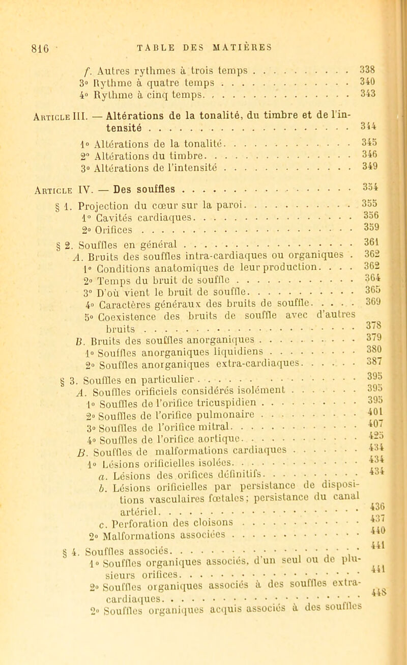 f. Autres rythmes à trois temps 338 3» Rythme à quatre temps 340 4“ Rythme à cinq temps 343 Autigle III. — Altérations de la tonalité, du timbre et de l’in- tensité 344 1» Altérations de la tonalité 345 2“ Altérations du timbre 346 3° Altérations de l’intensité 349 Article IV. — Des souffles § 1. Projection du cœur sur la paroi 1° Cavités cardiaques 2“ Orifices § 2. Souffles en général A. Bruits des souffles intra-cardiaques ou organiques . 1° Conditions anatomiques de leur production. . . . 2“ Temps du bi’uit de souffle 3° D’où vient le bruit de souffle 4° Caractères généraux des bruits de souffle 5» Coexistence des bruits de souffle avec d’autres bruits B. Bruits des souffles anorganiques 1» Souffles anorganiques liquidiens 2» Souffles anorganiques extra-cardiaques § 3. Souffles en particulier A. Souffles orificiels considérés isolément fo Souffles de l’orifice tricuspidien 2» Souffles de l’orifice pulmonaire 3“ Souffles de l’orifice mitral 4“ Souffles de l’orifice aortique B. Souilles de malformations cardiaques 1“ Lésions orilicielles isolées a. Lésions des.orifices définitifs ‘ b. Lésions orificielles par persistance de disposi- tions vasculaires fœtales; persistance du canal artériel c. Perforation des cloisons 2» Malformations associées § 4. Souffles associés ‘ ’ j ’ ’i ' 1» Souffles organiques associés, d’un seul ou de plu- sieurs orifices n’ ’ ' ' 2“ Souffles organiques associés à des souffles extra- cardiaques ‘i ‘ ' m ' 2“ Souffles organiiiuos acquis associés à des souilles 334 355 356 339 361 362 362 364 365 369 378 379 380 387 395 393 393 401 407 423 434 434 434 436 437 440 441 441 448