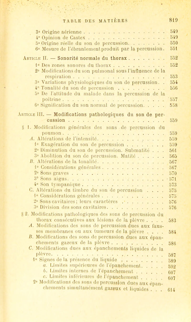 3» Origine aérienne 549 4° Opinion de Caslex 549 5“ Origine réelle du son de percussion . 550 6“ Mesure de l’ébranlement produit par la percussion. 551 .Article II. — Sonorité normale du thorax 552 d» Des zones sonores du thorax 552 2° Modilications du son pulmonal sous l'influence de la respiration 5S3 3“ Variations physiologiques du son do percussion. . 554 4° Tonalité du son de percussion 556 5“ De l'attitude du malade dans la percussion de la poitrine '557 6“ SignUication du son normal de percussion 558 .Article III. — Modifications pathologiques du son de per- cussion 559 § I. Modifications générales des sons de percussion du poumon 559 A. Altérations de l’intensité 559 1“ Exagération du son de percussion 559 2» Diminution du son de percussion. Submatité . . . 561 3“ Abolition du son do percussion. Matité 565 B. Altéi'alions de la tonalité 567 1“ Considérations générales 567 2° Sons gi-aves 570 3 Sons aigus -571 4» Son tympanique 573 C. Altérations du timbre du son do percussion .... 575 I» Considérations générales 575 2“ Sons cavitaires ; leui's caractères .• 576 3° Division des sons cavitaires 576 § 2. Modilications patliologi(|ues des sons do percussion du thorax consécutives aux lésions de la plèvre .... 583 A. iModilications des sons do percussion dues aux faus- ses moiidn-anes ou aux tumeurs de la plèvre .... 584 B. Modifications des sons de percussion duos aux épan- cliemenls gazeux de la plèvre Sgf, C. Modifications dues aux épanchcmonls liquides de la pl'’)vro 587 1 Signes de la présence du rujuide 589 a. Eimilos supérieures de répancliemcnt 592 h. Idmitcs inlernos do répancliemcnt GO7 c. Limites inféiiourcs do l’épanchement ti07 2» Modifications des sons de percussion dues aux épan- chements simultanément gazeux et liquides . 614