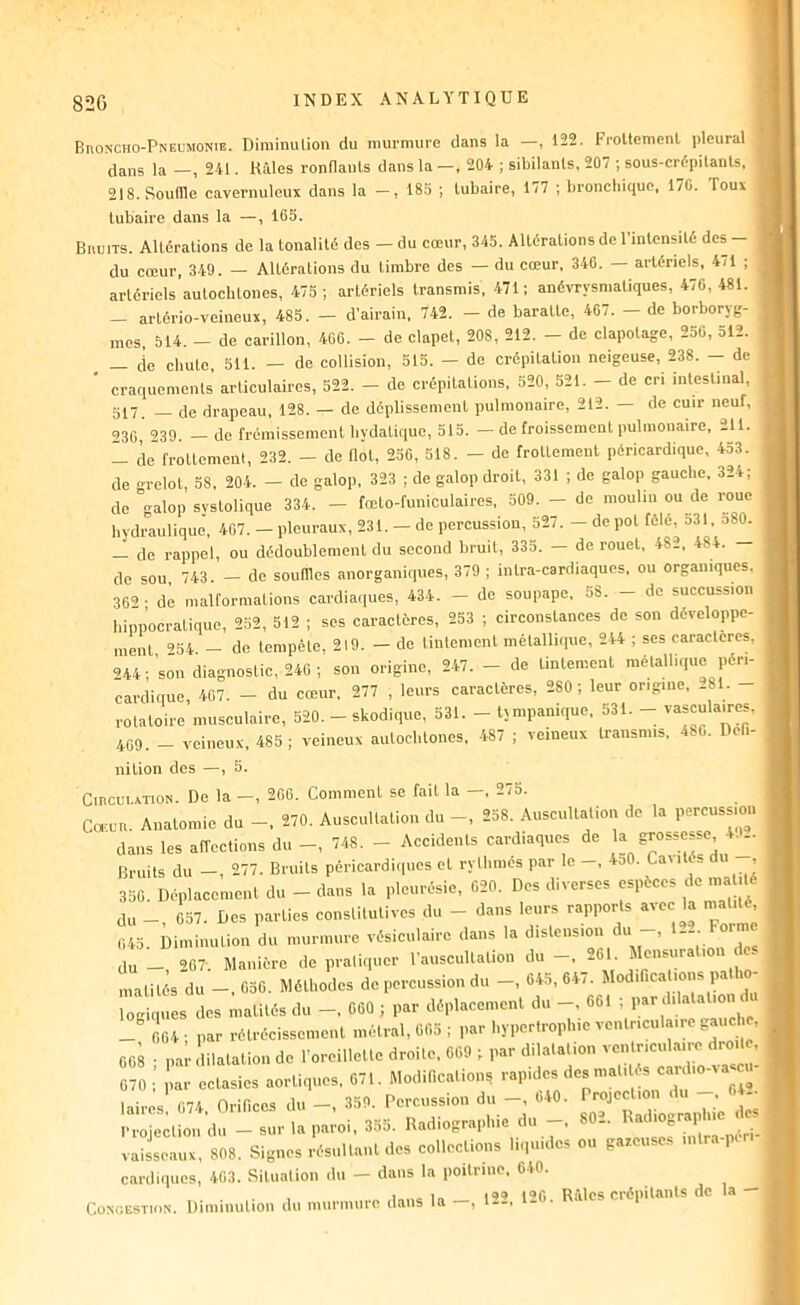 Broncho-Pneumonie. Diminution du murmure dans la —, 122. Froltcmcnl pleural dans la —, 241. Râles ronBanls dans la —, 204 ; sibilants, 207 ; sous-crépitanls. 218. Souffle cavernuleux dans la —, 185 ; lubaire, 177 ; bronebique, 170. Touï tubaire dans la —, 165. Bruits. Altérations de la tonalité des - du cœur, 345. Altérations de l’intensité des- du cœur, 349. — Altérations du timbre des — du cœur, 346. artériels, 4il ; artériels autochtones, 475 ; artériels transmis, 471; anévrysnialiques, 476, 481. — artério-veineux, 485. — d'airain, 742. — de baratte, 407. — de borboryg- mes, 514. - de carillon, 400. - de clapet, 208, 212. - de clapotage, 256, 312. — (ie chute 511. — de collision, 515. — de crépitation neigeuse, 238. — de ■ craquements’ articulaires, 522. - de crépilalions, 520, 521. - de cri inlestinal, 517. — de drapeau, 128. — de déplissement pulmonaire, 212. — de cuir neuf, 230, 239. - do frémissement hydatique, 513. - de froissement pulmonaire, 21t. 1 de froUemenl, 232. — de Bol, 256, 518. — de frottement péricardique, 433. de n-relol, 58, 204. — de galop, 323 ; de galop droit, 331 ; de galop gauche, 324; de galop svstolique 334. — fœto-fimiculaires, 509. — de moulin ou de roue hydraulique', 407. - pleuraux, 231. - de percussion, 527. - de pot fêlé, d31, o80. — de rappel, ou dédoublement du second bruit, 335. — de rouet, 482, 484. de sou, 743. - de souffles anorganiques, 379 ; intra-cardiaques. ou organiques, 362 • de malformations cardiaques, 434. - de soupape, 58. - de succussion hippocratique, 252, 512 ; ses caractères, 253 ; eirconstances de son développe- ment ’54. - de tempête, 219. — de tintement métallique, 244 ; ses caractères, n4 ’sou diagnostic, 240 ; son origine, 2-47. - de tintement métallique péri- cardique, 407. - du cœur. 277 , leurs caractères, 280 ; leur origine, 281. - rotatoire musculaire, 520. - skodique, 531. - tjmpanique, 531. -- vasculaires, 409. - veineux, 485; veineux autochtones, 487 ; veineux transmis, 480. Deli- nilion des —, 5. C1RCU1.ATION. De la -, 200. Comment se fait la -, 273. Ca-uR. Anatomie du -, 270. Auscultation du -, 238. Auscultation de la percussion ■ dans les alToctions du -, 748. - Accidents cardiaques de  Bruits du -, 277. Bruits péricardiipies et rythmés par le -, 4d0. Caiitcs du , 350. Déplacement du - dans la pleurésie, 020. Des diverses espèces de ma dé du - 057. Des parties constitutives du - dans leurs rapports avec la niat.té, î, ,u... 1. du - 207. Manière de pratiquer l’auscultation du -, 201. Mensuration des matités du —, 036. Méthodes de percussion du —, 645,64/. Modifications pa lo r,i, d» du «60 , d6,.l..«m,ul du -, ««.t ,,.r d,lut....u d » _ f 04 • par rétrécissement métrai, 005 ; par hypertrophie ventriculaire gauc 1 , 608 ■ pa dilatation de l’oreillette droite. 009 ; par dilatation ventricul.-ure droit , 070 : ,'iar ectasies aortiques, 671. Modifica.ion, Z laires, 074, Orillces du-, du-. 80T Radiographi’e des vlissetuT, 808. es^'Xultant des collections liquides ou gazeuses iutra-péri- cardiques, 463. Situation du — dans la poitrine, 0-40. X in 1^*0 R;\lcs crépilanls de la Congestion. Diminulioii du murmure dans la ,1—.