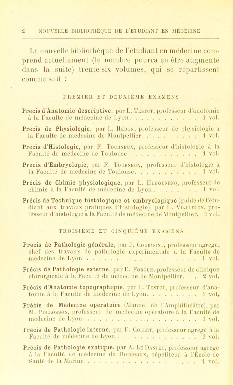 La nouvelle bibliothèque de l'étudiant en médecine com- prend actuellement (le nombre pourra en êlre augmenté dans la suite) trente-six volumes, qui se répartissent comme suil : PREMIER ET DEUXIÈME EXAMENS Précis d’Anatomie descriptive, parL. Testut, professeur d'anatomie à la Faculté de médecine de Lyon 1 vol. Précis de Physiologie, par L. Hédon, professeur de physiologie à la Faculté de médecine de Montpellier 1 vol. Précis d’Histologie, par F. Touuneux, professeur d’histologie à la Faculté de médecine de Toulouse 1 vol. Précis d’Embryologie, par F. Tourneux, professeur d’histologie à la Faculté de médecine de Toulouse 1 vol. Précis de Chimie physiologique, par L. IIugounenq, professeur de chimie à la Faculté de médecine de Lyon 1 vol. Précis de Technique histologique et embryologique (guide de l’etu- diant aux travaux pratiques d’histologie), par L. Vjalleton, pro- fesseur d’histologie à la Faculté de médecine de Montpellier. 1 vol. TROISIÈME ET CINQUIÈME EXAMENS Précis de Pathologie générale, par J. Courmont, professeur agrégé, chef des travaux de pathologie expérimentale à la Faculté de médecine de Lyon 1 vol. Précis de Pathologie externe, parE. Fougue, professeur de clinique chirurgicale à la Faculté de médecine de Montpellier. . 2 vol. Précis d’Anatomie topographique, par L. Testut, professeur d'ana- tomie à la Faculté de médecine de Lyon 1 vol. Précis de Médecine opératoire (Manuel de l'Amphithéâtre), par M. Poi.losson, professeur de médecine opératoire à la Faculté de médecine de Lyon 1 vol. Frécis de Pathologie interne, par F. Collet, professeur agrégé à la Faculté de médecine de Lyon 2 vol. Précis de Pathologie exotique, par A. Le Dantec, professeur agrégé à la Faculté de médecine de bordeaux, répétiteur à l’École de Santé de la Marine 1 vol.