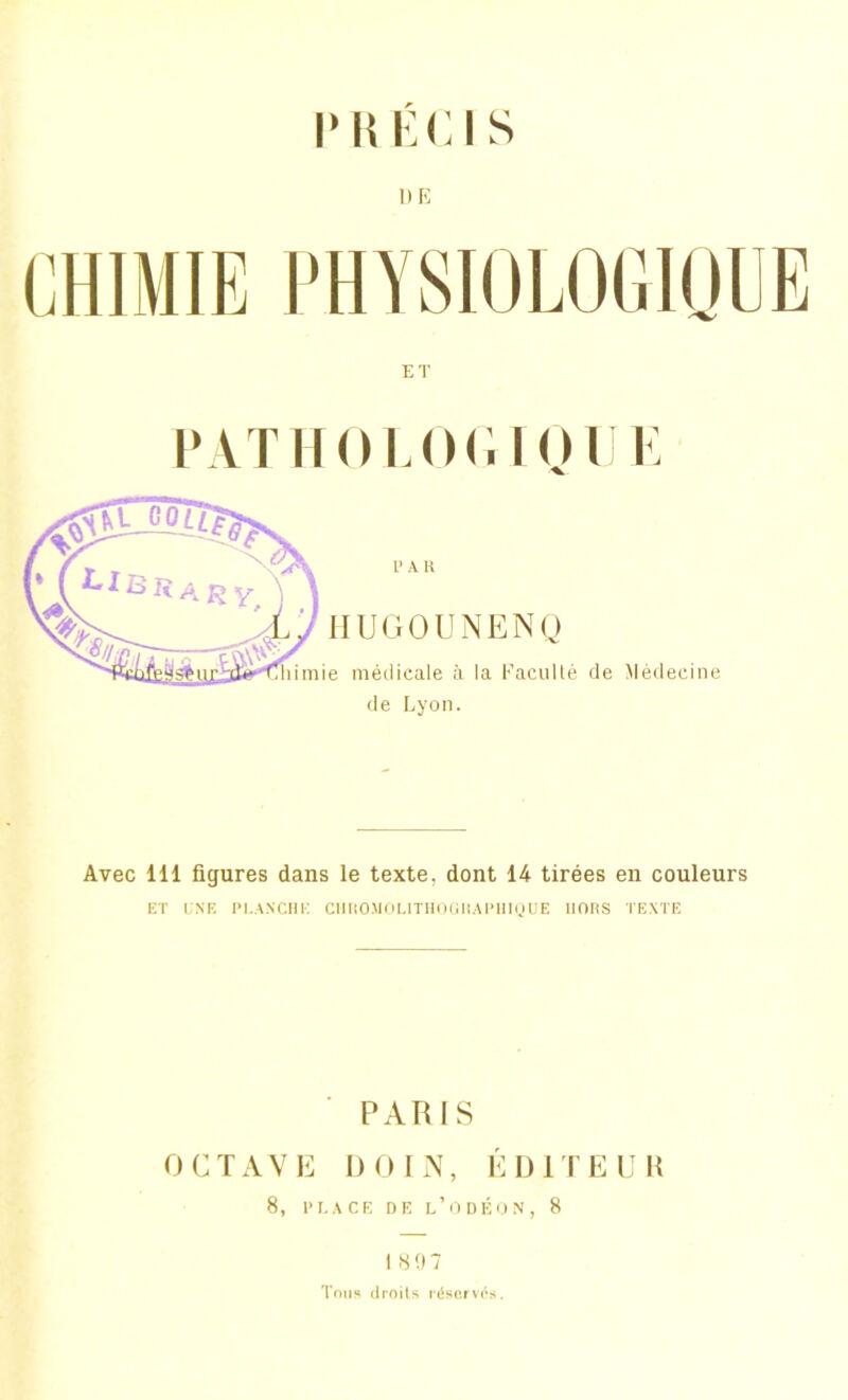 PRECIS ME ET PATHOLOGIQUE l> A R HUGOUNENQ e médicale à la Faculté de Médecine de Lyon. Avec 111 figures dans le texte, dont 14 tirées en couleurs ET UNE PLANCHE CUKOUOUTHOGHAPHIQUE HORS TEXTE PARIS OCTAVE DOIN, ÉDITEUR 8, PLACE DE l’ODÉON, 8 18 97 Tous droits réservés.