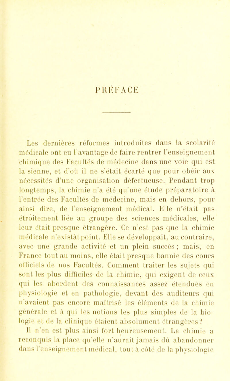 PREFACE Les dernières réformes introduites dans la scolarité médicale ont eu l’avantage de faire rentrer l’enseignement chimique des Facultés de médecine dans une voie qui est la sienne, et d’où il ne s'était écarté que pour obéir aux nécessités d’une organisation défectueuse. Pendant trop longtemps, la chimie n’a été qu’une étude préparatoire à l'entrée des Facultés de médecine, mais en dehors, pour ainsi dire, de l’enseignement médical. Elle n’était pas étroitement liée au groupe des sciences médicales, elle leur était presque étrangère. Ce n’est pas que la chimie médicale n’existât point. Elle se développait, au contraire, avec une grande activité et un plein succès ; mais, en France tout au moins, elle était presque bannie des cours ofticiels de nos Facultés. Comment traiter les sujets qui sont les plus diITiciles de la chimie, qui exigent de ceux qui les abordent des connaissances assez étendues en physiologie et en pathologie, devant des auditeurs qui n’avaient pas encore maîtrisé les éléments de la chimie générale et à qui les notions les plus simples de la bio- logie et de la clinique étaient absolument étrangères? Il n'en est plus ainsi fort heureusement. La chimie a reconquis la place qu'elle n’aurait jamais dû abandonner dans l’enseignement médical, tout à cédé de la physiologie