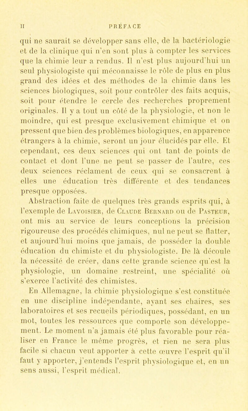 qui ne saurait se développer sans elle, de la bactériologie et de la clinique qui n’en sont plus à compter les services que la chimie leur a rendus. Il n’est plus aujourd’hui un seul physiologiste qui méconnaisse le rôle de plus en plus grand des idées et des méthodes de la chimie dans les sciences biologiques, soit pour contrôler des faits acquis, soit pour étendre le cercle des recherches proprement originales. Il y a tout un côté de la physiologie, et non le moindre, qui est presque exclusivement chimique et on pressent que bien des problèmes biologiques, en apparence étrangers à la chimie, seront un jour élucidés par elle. El cependant, ces deux sciences qui ont tant de points de contact et dont l’une ne peut se passer de l'autre, ces deux sciences réclament de ceux qui se consacrent à elles une éducation très différente et des tendances presque opposées. Abstraction faite de quelques très grands esprits qui, à l’exemple de Lavoisier, de Claude Bernard ou de Pasteur, ont mis au service de leurs conceptions la précision rigoureuse des procédés chimiques, nul ne peut se flatter, et aujourd’hui moins que jamais, de posséder la double éducation du chimiste et du physiologiste. De là découle la nécessité de créer, dans cette grande science qu’est la physiologie, un domaine restreint, une spécialité où s’exerce l’activité des chimistes. En Allemagne, la chimie physiologique s’est constituée en une discipline indépendante, ayant ses chaires, ses laboratoires et ses recueils périodiques, possédant, en un mot, toutes les ressources que comporte son développe- ment. Le moment n’a jamais été plus favorable pour réa- liser en France le même progrès, et rien ne sera plus facile si chacun veut apporter à cette œuvre l'esprit qu'il faut y apporter, j’entends l’esprit physiologique et, en un sens aussi, l’esprit médical.