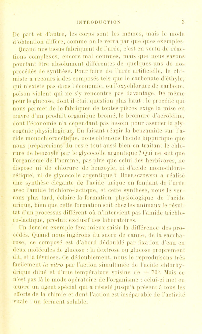 De part et d'autre, les corps sont les mêmes, mais le mode d’obtention diffère, comme on le verra par quelques exemples. Quand nos tissus fabriquent de l’urée, c’est en vertu de réac- tions complexes, encore mal connues, mais que nous savons pourtant être absolument différentes de quelques-uns de nos procédés de synthèse. Pour faire de l’urée artificielle, le chi- miste a recours à des composés tels que le carbonaLe d’éthyle, qui n’existe pas dans l’économie, ou l’oxychlorure de carbone, poison violent qui ne s’y rencontre pas davantage. De même pour le glucose, dont il était question plus haut : le procédé qui nous permet de le fabriquer de toutes pièces exige la mise en œuvre d'un produit organique bromé, le bromure d’acroléine, dont l’économie n’a cependant pas besoin pour assurer la gly- cogénie physiologique. En faisant réagir la ben/.amide sur l’a- cide monochloracélique, nous obtenons l’acide hippurique que nous préparerions du reste tout aussi bien en traitant le chlo- rure de benzoyle par le glycocolle argentique ? Qui ne sait que l’organisme de l’homme, pas plus que celui des herbivores, ne dispose ni de chlorure de benzoyle, ni d’acide monochlora- cétique, ni de glycocolle argentique ? Horbaczewski a réalisé une synthèse élégante de l’acide urique en fondant de l’urée avec l’amide trichloro-lactique, et cette synthèse, nous le ver- rons plus tard, éclaire la formation physiologique de l'acide urique, bien que cette formation soit chez les animaux le résul- tat d’un processus différent où n’intervient pas l’amide trichlo- ro-lactique, produit exclusif des laboratoires. L’n dernier exemple fera mieux saisir la différence des pro- cédés. Quand nous ingérons du sucre de canne, de la saccha- rose, ce composé est d’abord dédoublé par fixation d’eau en deux molécules de glucose : la dextrose ou glucose proprement dit, et la lévulose. Ce dédoublement, nous le reproduisons très facilement in vitro par l’action simultanée de l’acide chlorhy- drique dilué et d’une température voisine de -f- 70°. Mais ce n’est pas là le mode opératoire de l’organisme : celui-ci met en œuvre un agent spécial qui a résisté jusqu’à présent à tous les efforts de la chimie et dont l’action est inséparable de l’activité vitale : un ferment soluble.