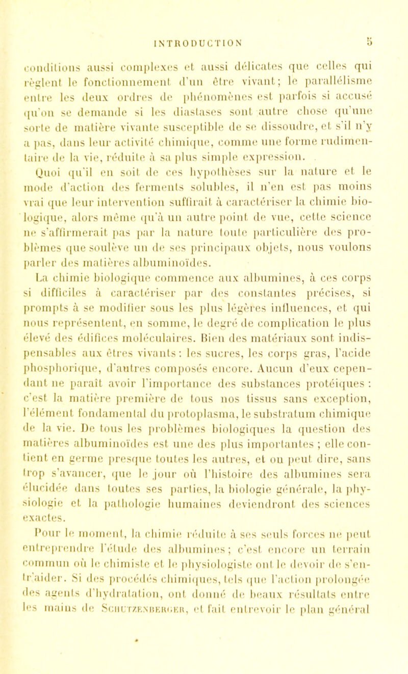 conditions aussi complexes et aussi délicates que celles qui règlent le fonctionnement d’un être vivant; le parallélisme entre les deux ordres de phénomènes est parfois si accusé qu'on se demande si les diaslases sont autre chose qu une sorte de matière vivante susceptible de se dissoudre, et s il n’y a pas, dans leur activité chimique, comme une forme rudimen- taire de la vie, réduite à sa plus simple expression. Quoi qu’il en soit de ces hypothèses sur la nature et le mode d’action des ferments solubles, il n’en est pas moins vrai que leur intervention suffirait à caractériser la chimie bio- logique, alors même qu’à un autre point de vue, cette science ne s’affirmerait pas par la nature toute particulière des pro- blèmes que soulève un de ses principaux objets, nous voulons parler des matières albuminoïdes. La chimie biologique commence aux albumines, à ces corps si difficiles à caractériser par des constantes précises, si prompts à se modifier sous les plus légères influences, et qui nous représentent, en somme, le degré de complication le plus élevé des édifices moléculaires. Bien des matériaux sont indis- pensables aux êtres vivants: les sucres, les corps gras, l’acide phosphorique, d’autres composés encore. Aucun d’eux cepen- dant 11e paraît avoir l’importance des substances protéiques : c’est la matière première de tous nos tissus sans exception, l’élément fondamental du protoplasma, le substratum chimique de la vie. De tous les problèmes biologiques la question des matières albuminoïdes est une des plus importantes ; elle con- tient en germe presque toutes les autres, et ou peut dire, sans trop s’avancer, que le jour où l’histoire des albumines sera élucidée dans toutes ses parties, la biologie générale, la phy- siologie et la pathologie humaines deviendront des sciences exactes. Pour le moment, la chimie réduite à ses seuls forces 11e peut entreprendre l’étude des albumines; c’est encore un terrain commun où le chimiste et le physiologiste ont le devoir de s’en- traider. Si des procédés chimiques, tels que l’action prolongée des agents d’hydratation, ont donné de beaux résultats entre les mains de Sciiltzenuehokii, et fait entrevoir le plan général
