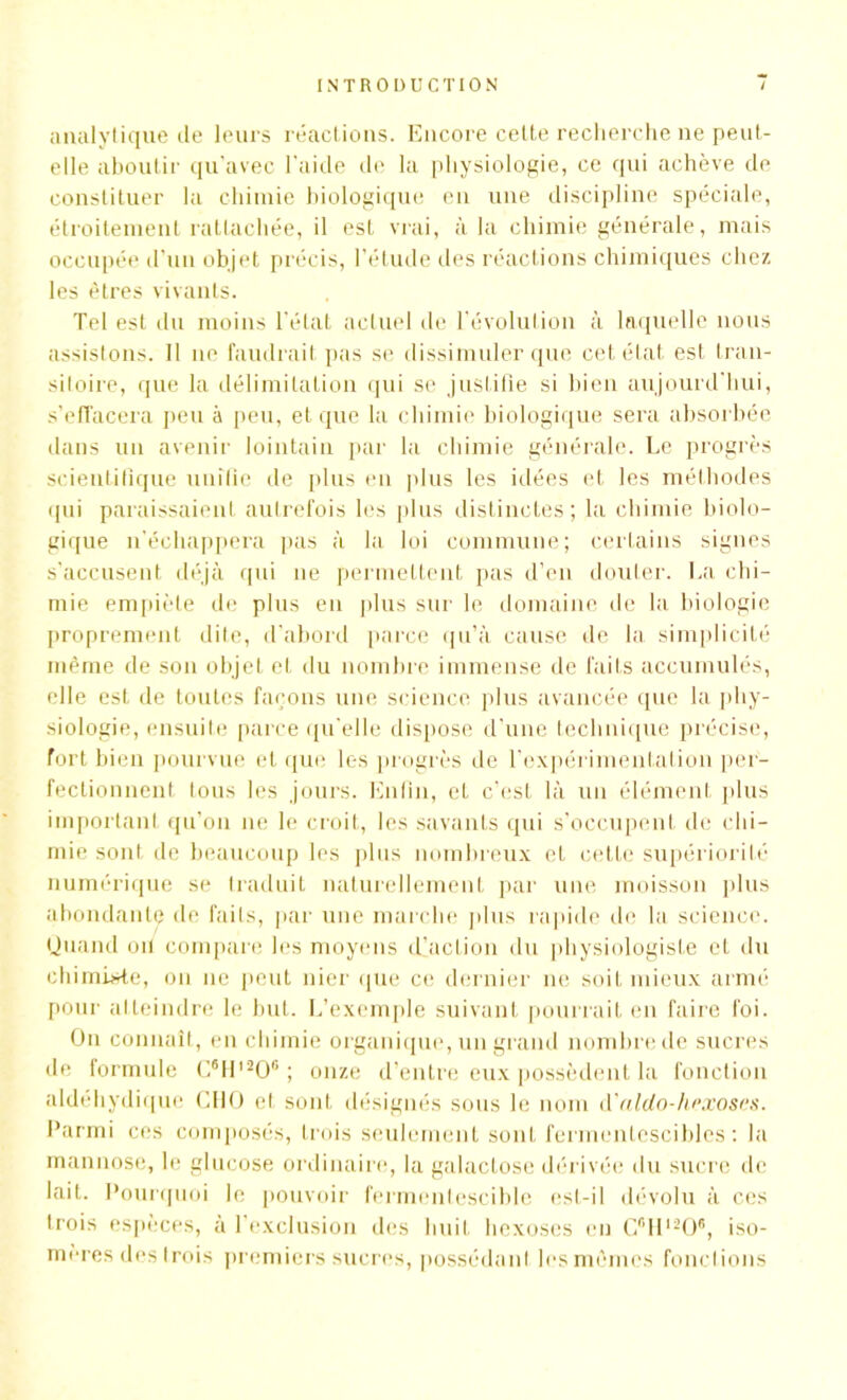 analytique de leurs réactions. Encore cette recherche ne peut- elle aboutir qu’avec l'aide de la physiologie, ce qui achève de constituer la chimie biologique en une discipline spéciale, étroitement rattachée, il est vrai, à la chimie générale, mais occupée d’un objet précis, l’étude îles réactions chimiques chez les êtres vivants. Tel est du moins l’état actuel de l’évolution à laquelle nous assistons. Il ne faudrait pas se dissimuler que cet état est tran- sitoire, que la délimitation qui se justifie si bien aujourd'hui, s’effacera peu à peu, et que la chimie biologique sera absorbée dans un avenir lointain par la chimie générale. Le progrès scientifique unifie de plus en plus les idées et les méthodes qui paraissaient autrefois les plus distinctes; la chimie biolo- gique n’échappera pas à la loi commune; certains signes s’accusent déjà qui ne permettent pas d’en douter. La chi- mie empiète de plus en plus sur le domaine de la biologie proprement dite, d’abord parce qu’à cause de la simplicité même de son objet et du nombre immense de faits accumulés, elle est de toutes façons une science plus avancée que la phy- siologie, ensuite parce qu'elle dispose d’une technique précise, fort bien pourvue et que les progrès de l’expérimentation per- fectionnent tous les jours. Enfin, et c’est là un élément plus important qu’on ne le croit, les savants qui s’occupent de chi- mie sont de beaucoup les plus nombreux eL cette supériorité numérique se traduit naturellement par une moisson plus abondante de faits, par une marche plus rapide de la science. Quand oü compare les moyens d’acLion du physiologiste et du chimiste, on ne peut nier que ce dernier ne soit mieux armé pour atteindre le but. L’exemple suivant pourrait en faire foi. On connaît, en chimie organique, un grand nombre de sucres de formule C®ll,206 ; onze d’entre eux possèdent la fonction aldéhydiquc CHO et sont désignés sous le nom à'aldo-liexoscs. Parmi ces composés, trois seulement sont fermentescibles: la mannose, le glucose ordinaire, la galactose dérivée du sucre de lait. Pourquoi le pouvoir fermentescible est-il dévolu à ces trois espèces, à l’exclusion des huit hexoses en C6H1206, iso- mères des trois premiers sucres, possédant lesmêmes fonctions