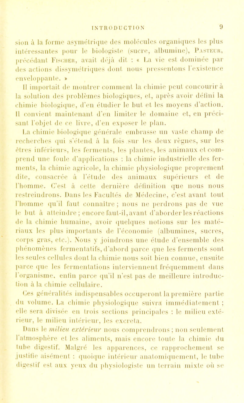 sion à la forme asymétrique des molécules organiques les plus intéressantes pour le biologiste (sucre, albumine), Pasteur, précédant Fischer, avait déjà dit : « La vie est dominée par des actions dissymétriques dont nous pressentons l'existence enveloppante. » 11 importait de montrer comment la chimie peut concourir à la solution des problèmes biologiques, et, après avoir défini la chimie biologique, d’en étudier le but et les moyens d’action. Il convient maintenant d’en limiter le domaine et, en préci- sant l'objet de ce livre, d’en exposer le plan. La chimie biologique générale embrasse un vaste champ de recherches qui s’étend à la fois sur les deux règnes, sur les êtres inférieurs, les ferments, les plantes, les animaux et com- prend une foule d’applications : la chimie industrielle des fer- ments, la chimie agricole, la chimie physiologique proprement dite, consacrée à l’étude des animaux supérieurs et de l’homme. C’est à cette dernière définition que nous nous restreindrons. Dans les Facultés de Médecine, c’est avant tout riromme qu'il faut connaître ; nous ne perdrons pas de vue le but à atteindre ; encore faut-il, avant d’aborder les réactions de la chimie humaine, avoir quelques notions sur les maté- riaux les plus importants de l’économie (albumines, sucres, corps gras, etc.). Nous y joindrons une étude d’ensemble des phénomènes fermentai ifs, d’abord parce que les ferments sont les seules cellules dont la chimie nous soit bien connue, ensuite parce que les fermentations interviennent fréquemment dans 1 organisme, enfin parce qu'il n’est pas de meilleure introduc- tion à la chimie cellulaire. Ces généralités indispensables occuperont la première partie du volume. La chimie physiologique suivra immédiatement ; elle sera divisée en trois sections principales : le milieu exté- rieur, le milieu inférieur, les excreta. Dans le milieu extérieur nous comprendrons ; non seulement l’atmosphère et les aliments, mais encore toute la chimie du tube digestif. Malgré les apparences, ce rapprochement se justifie aisémenl : quoique intérieur anatomiquement, le tube digestif est aux yeux du physiologiste un terrain mixte ou se