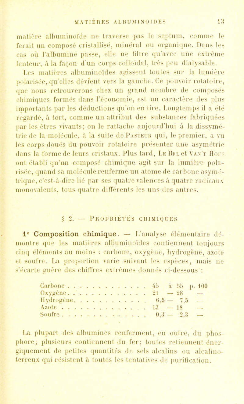 matière albuminoïde ne traverse pas le septum, comme le ferait un composé cristallisé, minéral ou organique. Dans les cas où l’albumine passe, elle ne liltre qu’avec une extrême lenteur, à la façon d’un corps colloïdal, très peu dialysable. Les matières albuminoïdes agissent toutes sur la lumière polarisée, qu’elles dévient vers la gauche. Ce pouvoir rotatoire, que nous retrouverons chez un grand nombre de composés chimiques formés dans l’économie, est un caractère des plus importants par les déductions qu’on en lire. Longtemps il a été regardé, à tort, comme un attribut des substances fabriquées par les êtres vivants; on le rattache aujourd’hui à la dissymé- trie de la molécule, à la suite de Pasteur qui, le premier, a vu les corps doués du pouvoir rotatoire présenter une asymétrie dans la forme de leurs cristaux. Plus tard, Le l et Van’t Hoee ont établi qu’un composé chimique agit sur la lumière pola- risée, quand sa molécule renferme un atome de carbone asymé- trique, c’est-à-dire lié par ses quatre valences à quatre radicaux monovalents, tous quatre différents les uns des autres. 2. — Propriétés chimiques 1° Composition chimique. — L’analyse élémentaire dé- montre que les matières albuminoïdes contiennent toujours cinq éléments au moins : carbone, oxygène, hydrogène, azote et soufre. La proportion varie suivant les espèces, mais ne s’écarte guère des chiffres extrêmes donnés ci-dessous : Carbone 45 à 55 p. 100 Oxygène. 21 — 28 — Hydrogène 0,5 — 7,5 — Azote 13 — 18 — Soufre 0,3 — 2,3 — La plupart des albumines renferment, en outre, du phos- phore; plusieurs contiennent du fer; toutes retiennent éner- giquement de petites quantités de sels alcalins ou alcalino- terreux qui résistent à toutes les tentatives de purification.