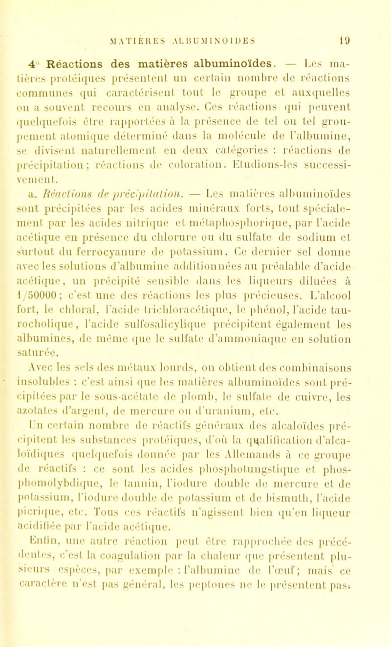 4 Réactions des matières albuminoïdes. — Les ma- tières protéiques présentent un certain nombre de réactions communes qui caractérisent tout le groupe et auxquelles on a souvent recours en analyse. Ces réactions qui peuvent quelquefois être rapportées à la présence de tel ou tel grou- pement atomique déterminé dans la molécule de l’albumine, se divisent naturellement en deux catégories : réactions de précipitation; réactions de coloration. Etudions-les successi- vement. a. Réactions de précipitation. — Les matières albuminoïdes sont précipitées par les acides minéraux forts, tout spéciale- ment par les acides nitrique et mélapliospliorique, par l’acide acétique en présence du chlorure ou du sulfate de sodium et surtout du ferrocyanure de potassium. Ce dernier sel donne avec les solutions d'albumine additionnées au préalable d’acide acétique, un précipité sensible dans les liqueurs diluées à 1/50000; c’est une des réactions les plus précieuses. L’alcool fort, le ehloral, l’acide tricbloracétique, le phénol, l’acide tau- rocholique, l'acide sulfosalicylique précipitent également les albumines, de même que le sulfate d’ammoniaque en solution saturée. Avec les sels des métaux lourds, on obtient des combinaisons insolubles : c’est ainsi que les matières albuminoïdes sont pré- cipitées par le sous-acétate de plomb, le sulfate de cuivre, les azotates d’argent, de mercure ou d’uranium, etc. Un certain nombre de réactifs généraux des alcaloïdes pré- cipitent les substances protéiques, d'où la qualification d’alca- loïdiques quelquefois donnée par les Allemands à ce groupe île réactifs : ce sont les acides phosphotungstique et phos- phomolybdique, le tannin, l’iodure double de mercure et de potassium, l’iodure double de potassium et de bismuth, l’acide picrique, etc. Tous ces réactifs n’agissent bien qu'en liqueur acidifiée par l’acide acétique. Enfin, une autre réaction peut être rapprochée des précé- dentes, c'est la coagulation par la chaleur que présentent plu- sieurs espèces, par exemple : l’albumine de l’œuf; mais ce caractère n est pas général, les peptones ne le présentent pasi