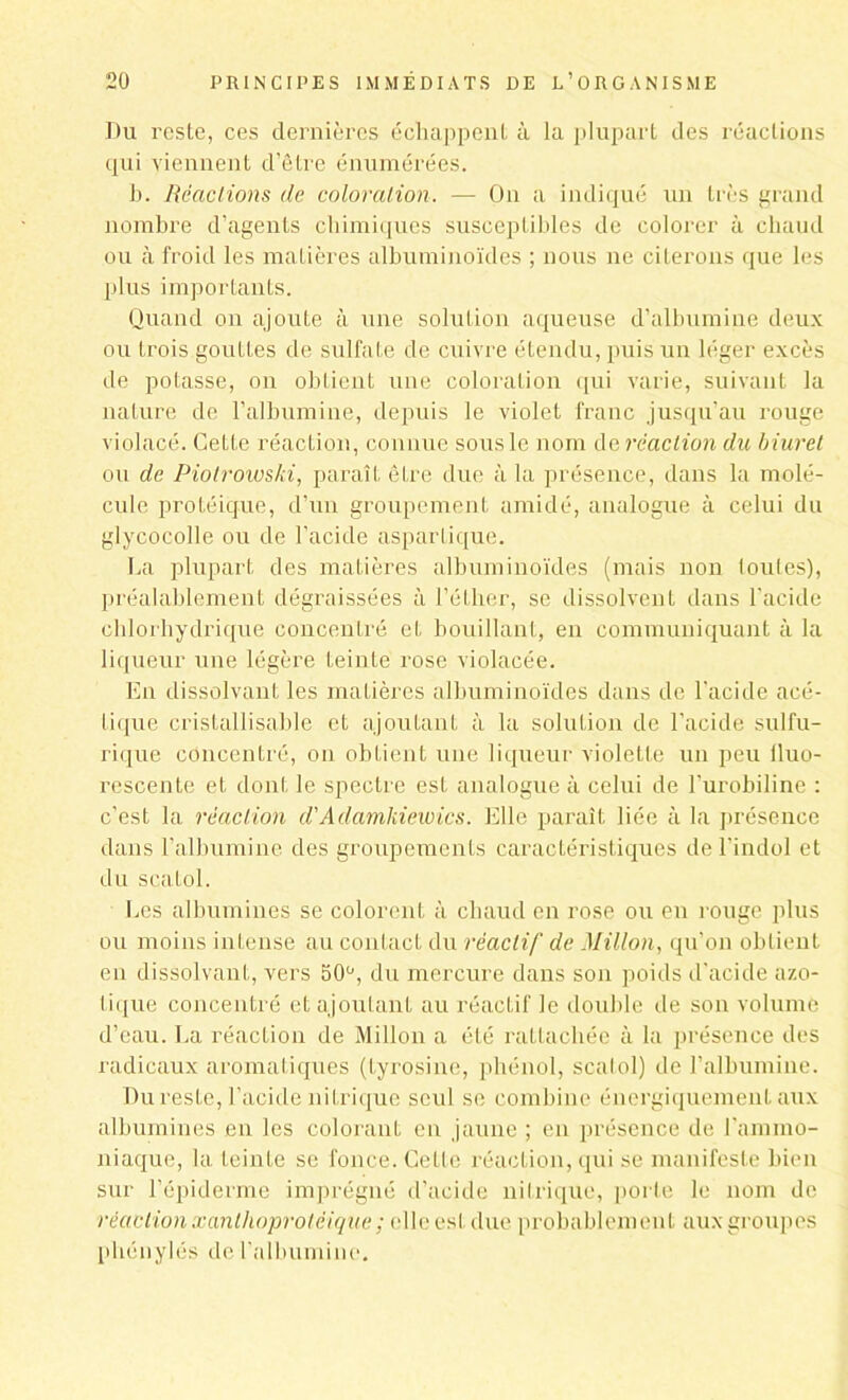 Du resle, ces dernières échappent à la plupart des réactions qui viennent d’être énumérées. b. Réactions de coloration. — On a indiqué un très grand nombre d’agents chimiques susceptibles de colorer à chaud ou à froid les matières albuminoïdes ; nous ne citerons que les plus importants. Quand on ajoute à une solution aqueuse d’albumine deux ou trois gouttes de sulfate de cuivre étendu, puis un léger excès de potasse, on obtient une coloration qui varie, suivant la nature de l’albumine, depuis le violet franc jusqu’au rouge violacé. Cette réaction, connue sous le nom dg réaction du biurel ou de Piotrowski, paraît être due à la présence, dans la molé- cule protéique, d’un groupement amidé, analogue à celui du glycocolle ou de l’acide aspartique. La plupart des matières albuminoïdes (mais non toutes), préalablement dégraissées à l’éther, se dissolvent dans l’acide chlorhydrique concentré et bouillant, en communiquant à la liqueur une légère teinté rose violacée. En dissolvant les matières albuminoïdes dans de l’acide acé- tique cristallisable et ajoutant à la solution de l’acide sulfu- rique concentré, on obtient une liqueur violette un peu lluo- rescente et dont le spectre est analogue à celui de l’urobiline : c’est la réaction d'Adamkiewics. Elle paraît liée à la présence dans l’albumine des groupements caractéristiques de l’indol et du scatol. Les albumines se colorent à chaud en rose ou en rouge plus ou moins intense au contact du réactif de Millon, qu'on obtient en dissolvant, vers 50ü, du mercure dans son poids d'acide azo- tique concentré et ajoutant au réactif le double de son volume d’eau. La réaction de Millon a été rattachée à la présence des radicaux aromatiques (tyrosine, phénol, scatol) de l’albumine. Du reste, l’acide nitrique seul se combine énergiquement aux albumines en les colorant en jaune ; en présence de l'ammo- niaque, la teinte se fonce. Cette réaction, qui se manifeste bien sur l’épiderme imprégné d’acide nitrique, porte le nom de réaction xanthoprotéique ; elle est due probablement aux groupes phénylés de l'albumine.