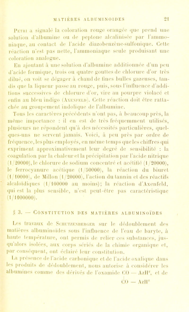 I'kthi a signalé la coloration ronge orangée que prend une solution d’albumine ou de peptone alealinisée par l'ammo- niaque, au contact de l’acide diazobenzène-sulfonique. Cette réaction n’est pas nette, l’ammoniaque seule produisant une coloration analogue. En ajoutant à une solution d’albumine additionnée d'un peu d’acide formique, trois ou quatre gouttes de chlorure d’or très dilué, on voit se dégagera chaud de fines bulles gazeuses, tan- dis que la liqueur passe au rouge, puis, sous l’inlluence d'addi- tions successives- de chlorure d'or, vire au pourpre violacé el enfin au bleu indigo (Axenteld). Cette réaction doit être ratta- chée au groupement indolique de l'albumine. Tous les caractères précédents n'ont pas, à beaucoup près, la même importance : il en est de liés fréquemment utilisés, plusieurs ne répondent qu'à des nécessités particulières, quel- ques-uns ne servent jamais. Voici, à peu près par ordre de fréquence, les plus employés, en même temps que les chiffres qui expriment approximativement leur degré de sensibilité : la coagulation par la chaleur et la précipitation par l’acide nitrique (I 20000), le chlorure de sodium concentré et acétifié (1 /20000), le ferrocyanure acétique (f/50000), la réaction du biuret (1 10000), de Millon (1/20000), l’action du tannin et des réactifs alcaloïdiques (1/100000 au moins); la réaction d’Axenfeld, qui est la plus sensible, n’est peut-être pas caractéristique (1/1000000). § 3. — Constitution des matières albuminoïdes Ees travaux de Scriutzk.nberger sur le dédoublement des matières albuminoïdes sous l’influence de l’eau de baryte, à haute température, ont permis de relier ces substances, jus- qu alors isolées, aux corps sériés de la chimie organique el, par conséquent, ont éclairé leur constitution. I.a présence de 1 acide carbonique etde l’acide oxalique dans les produits de dédoublement, nous autorise à considérer les albumines comme des dérivés de l’oxamide CO — Az11a, el de I CO — Az.ll*