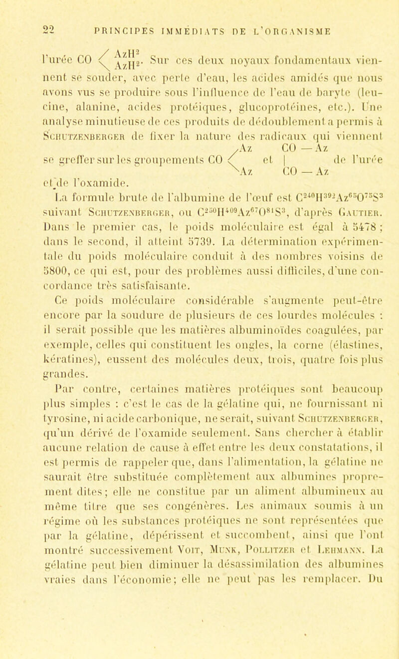 l’urée CO ^j[2. Sur ces deux noyaux fondamentaux vien- nent se souder, avec perte d’eau, les acides amidés que nous avons vus se produire sous l’influence de l’eau de baryte (leu- cine, alanine, acides protéiques, glucoprotéines, etc.). Une analyse minutieuse de ces produits de dédoublement a permis à Schutzenberger de fixer la nature des radicaux qui viennent , A z CO—A z se greffer sur les groupements CO et | de l’urée X'Az CO — Az efde l’oxamide. fia formule brute de l’albumine de l’œuf est C240H392Az6sO7SS3 suivant Schutzenberger, ou C250H409Az87O81S3, d’après Gautier. Dans le premier cas, le poids moléculaire est égal à 5478 ; dans le second, il atteint 5739. La détermination expérimen- tale du poids moléculaire conduit à des nombres voisins de 5800, ce qui est, pour des problèmes aussi difficiles, d'une con- cordance très satisfaisante. Ce poids moléculaire considérable s'augmente peut-être encore par la soudure de plusieurs de ces lourdes molécules : il serait possible que les matières albuminoïdes coagulées, par exemple, celles qui constituent les ongles, la corne (élastines, kératines), eussent des molécules deux, trois, quatre fois plus grandes. Par contre, certaines matières protéiques sont beaucoup plus simples : c’est le cas de la gélatine qui, ne fournissant ni tyrosine, ni acide carbonique, ne serait, suivant Schutzenberger, qu’un dérivé de l’oxamide seulement. Sans chercher à établir aucune relation de cause à effet entre les deux constatations, il est permis de rappeler que, dans l’alimentation, la gélatine ne saurait être substituée complètement aux albumines propre- ment dites; elle ne constitue par un aliment albumineux au même tilre que ses congénères. Les animaux soumis à un régime où les substances protéiques ne sont représentées que par la gélatine, dépérissent et succombent, ainsi que l’ont montré successivement Voit, Mcnk, Pollitzer et Lehmann. La gélatine peut bien diminuer la désassimilation des albumines vraies dans l’économie; elle ne peut pas les remplacer. Du