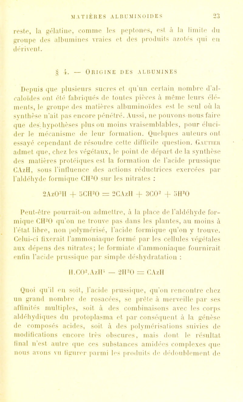 reste, la gélatine, comme les peptones, est à la limite du groupe des albumines vraies et, des produits azotés qui en dérivent. § 4. — Origine des albumines Depuis que plusieurs sucres et qu'un certain nombre d’al- caloïdes ont été fabriqués de toutes pièces à même leurs élé- ments, le groupe des matières albuminoïdes est le seul où la synthèse n'ait pas encore pénétré. Aussi, ne pouvons nous faire que des hypothèses plus ou moins vraisemblables, pour éluci- der le mécanisme de leur formation. Quelques auteurs ont essayé cependant de résoudre cette difficile question. Gautier admet que, chez les végétaux, le point de départ de la synthèse des matières protéiques est la formation de l’acide prussique CAzH, sous l'influence des actions réductrices exercées par l’aldéhyde formique C1120 sur les nitrates : 2Az03U + 5CH20 = SCAzH + 3C02 + 5H20 Peut-être pourrait-on admettre, à la place de l’aldéhyde for- mique CH20 qu’on ne trouve pas dans les plantes, au moins à l'état libre, non polymérisé, l’acide formique qu’on y trouve. Celui-ci fixerait l’ammoniaque formé par les cellules végétales aux dépens des nitrates; le formiate d’ammoniaque fournirait enfin l’acide prussique par simple déshydratation : Il .CO,.AzHi — 2II30 = CAzH Quoi qu'il eu soit, l'acide prussique, qu’on rencontre chez un grand nombre de rosacées, se prête à merveille par ses affinités multiples, soit à des combinaisons avec les corps aldéhydiques du protoplasma et par conséquent à la génèse de composés acides, soit à des polymérisations suivies de modifications encore très obscures, mais dont le résultat final n’est autre que ces substances a m idées complexes que nous avons vu figurer parmi les produits de dédoublement de