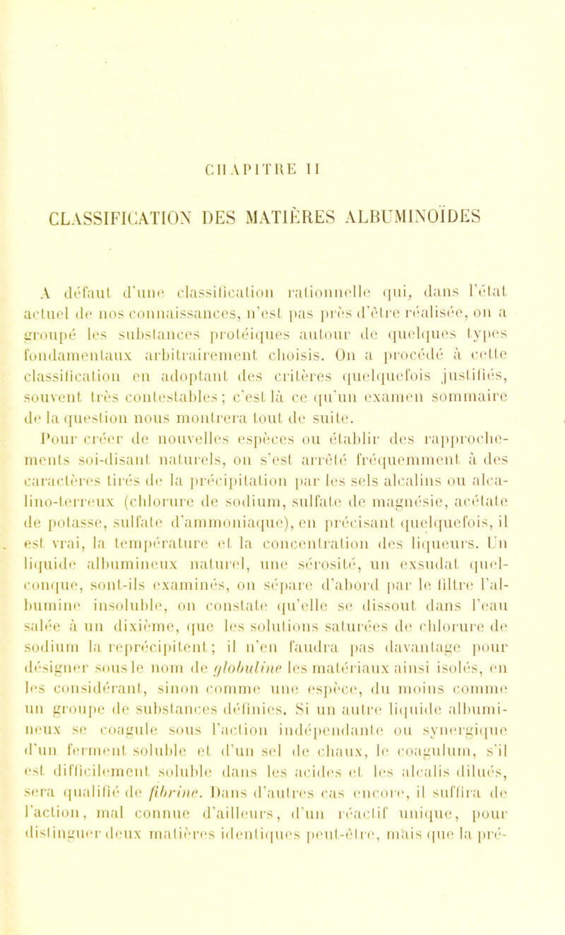 CHAPITRE II CLASSIFICATION DES MATIÈRES ALBUMINOÏDES A défaut d'une classiliealion rationnelle qui, dans l’état actuel de nos connaissances, n’est pas près d’être réalisée, on a groupé les substances protéiques autour de quelques types fondamentaux arbitrairement choisis. On a procédé à cette classiliealion en adoptant des critères quelquefois justifiés, souvent très contestables ; c’est là ce qu’un examen sommaire de la question nous montrera tout de suite. Pour créer de nouvelles espèces ou établir des rapproche- ments soi-disant naturels, on s’est arrêté fréquemment à des caractères tirés de la précipitation par les sels alcalins ou alca- lino-terreux (chlorure de sodium, sulfate de magnésie, acétate de potasse, sulfate d’ammoniaque), en précisant quelquefois, il est vrai, la température et la concentration des liqueurs. Un liquide albumineux naturel, une sérosité, un exsudât quel- conque, sont-ils examinés, on sépare d’abord par le filtre l’al- lmmine insoluble, on constate qu’clle se dissout dans l’eau salée à un dixième, que les solutions saturées de chlorure de sodium la reprécipitent ; il n’en faudra pas davantage pour désigner sous le nom de globuline les matériaux ainsi isolés, en les considérant, sinon comme une espèce, du moins comme un groupe de substances définies. Si un autre liquide albumi- neux se coagule sous l’action indépendante ou synergique d’un ferment soluble et d’un sel de chaux, le coagulum, s'il est difficilement soluble dans les acides et les alcalis dilués, sera qualifié de fibrine. Dans d’autres cas encore, il suffira de faction, mal connue d’ailleurs, d’un réactif unique, pour dislinguer deux matières identiques peut-être, mais que la pré-