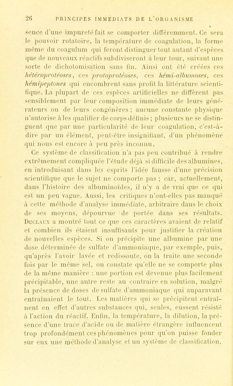 sence d’une impureté fait se comporter différemment. Ce sera le pouvoir rotatoire, la température de coagulation, la forme même du coagulum qui feront distinguer tout autant d’espèces que de nouveaux réactifs subdiviseront à leur tour, suivant une sorte de dicholomisàtion sans lin. Ainsi 011L été créées ces hétéroproléoses, ces protoprotéoses, ces hémi-albumoses, ces hêmipeptones qui encombrent sans profit la littérature scienti- fique. La plupart de ces espèces artificielles ne diffèrent pas sensiblement par leur composition immédiate de leurs géné- rateurs ou de leurs congénères ; aucune constante physique n'autorise aies qualifier de corps définis ; plusieurs ne se distin- guent que par une particularité de leur coagulation, c’est-à- dire par un élément, peut-être insignifiant, d’un phénomène qui nous est encore à peu près inconnu. Ce système de classification n‘a pas peu contribué à rendre extrêmement compliquée l’étude déjà si difficile des albumines, en introduisant dans les esprits l’idée fausse d’une précision scientifique que le sujet ne comporte pas ; car, actuellement, dans l’histoire des albuminoïdes, il n’y a de vrai que ce qui est un peu vague. Aussi, les critiques n’ont-elles pas manqué à cette méthode d’analyse immédiate, arbitraire dans le choix de ses moyens, dépourvue de portée dans ses résultats. Duclaux a montré tout ce que ces caractères avaient de relatif et combien ils étaient insuffisants pour justifier la création de nouvelles espèces. Si on précipite une albumine par une dose déterminée de sulfate d’ammoniaque, par exemple, puis, qu’après l’avoir lavée et redissoute, on la traite une seconde fois par le même sel, on constate qu’elle ne se comporte plus de la même manière : une portion est devenue plus facilement précipitable, une autre reste au contraire en solution, malgré la présence de doses de sulfate d’ammoniaque qui auparavant entraînaient le tout. Les matières qui se précipitent entraî- nent en effet d’autres substances qui, seules, eussent résisté à l’action du réactif. Enfin, la température, la dilution, la pré- sence d’une trace d’acide ou de matière étrangère influencent trop profondément ces phénomènes pour qu’on puisse fonder sur eux une méthode d’analyse et un système de classification.