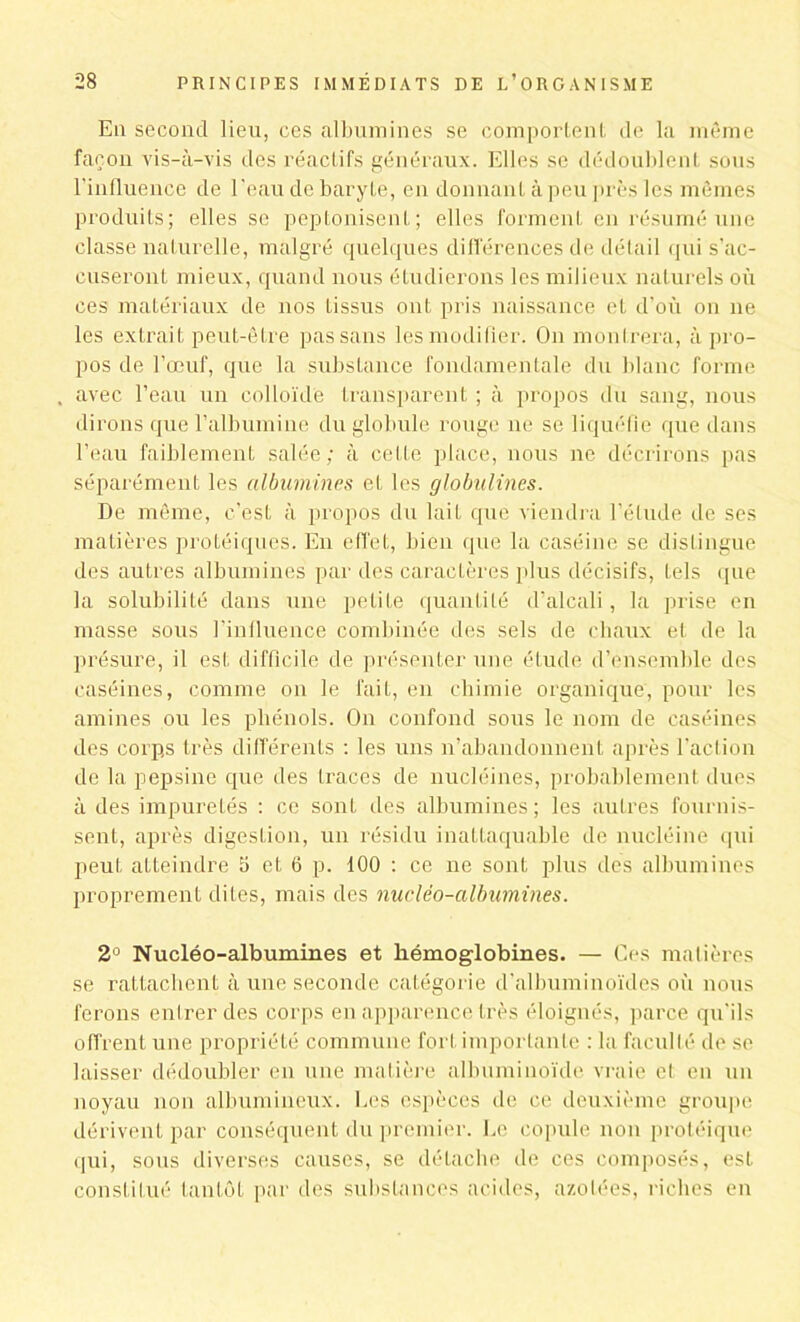 Eq second lieu, ces albumines se comportent de la même façon vis-à-vis des réactifs généraux. Elles se dédoublent sous l’influence de l'eau de baryte, en donnant à peu près les mêmes produits; elles se peptonisent; elles forment en résumé une classe naturelle, malgré quelques différences de détail qui s’ac- cuseront mieux, quand nous étudierons les milieux naturels où ces matériaux de nos tissus ont pris naissance et d’où on ne les extrait peut-être passons les modifier. On montrera, à pro- pos de l’œuf, que la substance fondamentale du blanc forme . avec l’eau un colloïde transparent ; à propos du sang, nous dirons que l’albumine du globule rouge ne se liquéfie que dans l’eau faiblement salée; à cette place, nous ne décrirons pas séparément les albumines et les globulines. De même, c’est à propos du lait que viendra l’étude de ses matières protéiques. En effet, bien que la caséine se distingue des autres albumines par des caractères plus décisifs, tels que la solubilité dans une petite quantité d’alcali, la prise en masse sous l'influence combinée des sels de chaux et de la présure, il est difficile de présenter une étude d’ensemble des caséines, comme on le fait, en chimie organique, pour les amines ou les phénols. On confond sous le nom de caséines des corps très différents : les uns n’abandonnent après l’action de la pepsine que des traces de nucléines, probablement dues à des impuretés : ce sont des albumines; les autres fournis- sent, après digestion, un résidu inattaquable de nucléine qui peut atteindre 5 et 6 p. 100 : ce ne sont plus des albumines proprement dites, mais des nuclëo-albumines. 2° Nucléo-albumines et hémoglobines. — Ces matières se rattachent à une seconde catégorie d’albuminoïdes où nous ferons entrer des corps en apparence très éloignés, parce qu’ils offrent une propriété commune fort importante : la faculté de se laisser dédoubler en une matière albuminoïde vraie et en un noyau non albumineux, l.es espèces de ce deuxième groupe dérivent par conséquent du premier. Le copule non protéique qui, sous diverses causes, se détache de ces composés, est constitué tantôt par des substances acides, azotées, riches en