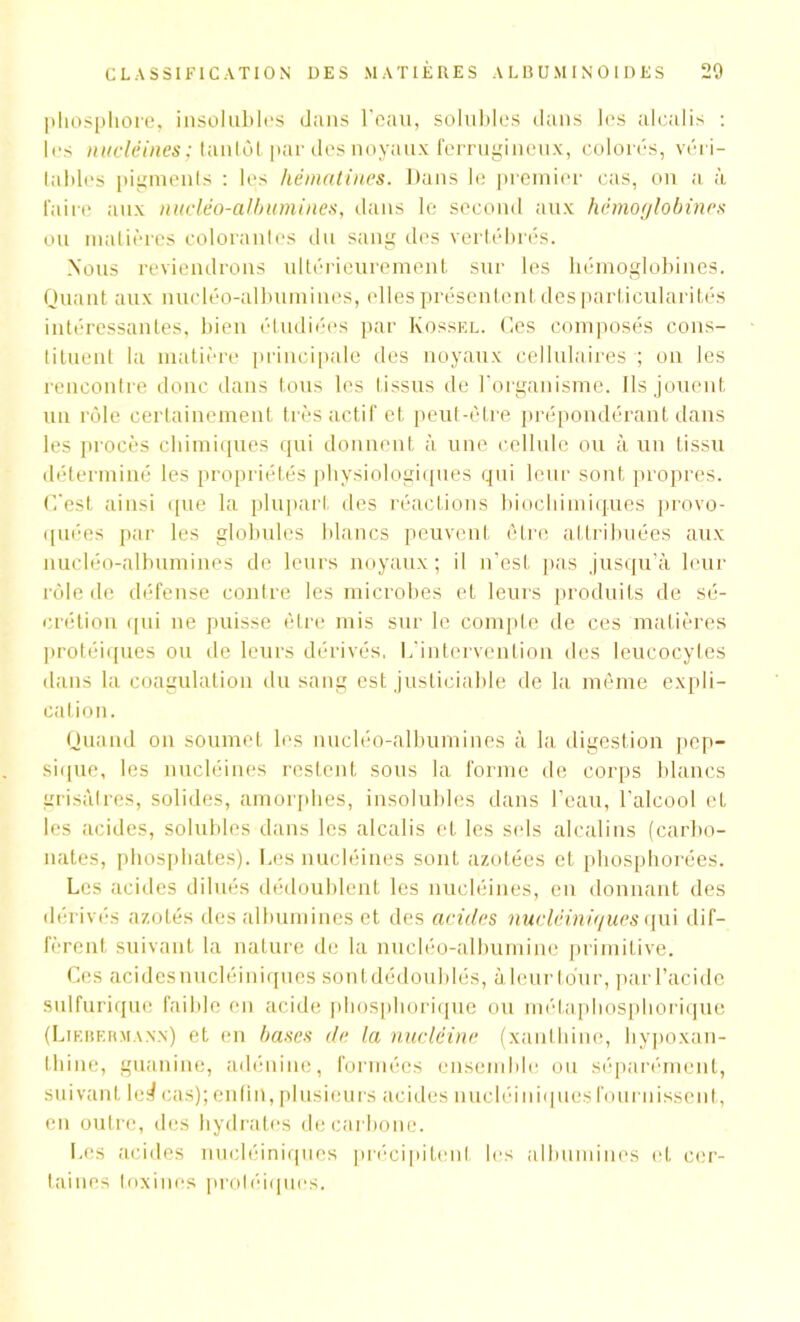 phosphore, insolubles dans l’eau, solubles dans les alcalis : les nucléines; tantôt par des noyaux ferrugineux, colorés, véri- tables pigments : les hèmatines. Dans le premier cas, on a. à faire aux nucléo-albumines, dans le second aux hémoglobines ou matières colorantes du sang des vertébrés. Nous reviendrons ultérieurement sur les hémoglobines. Quant aux nucléo-albumines, elles présentent des particularités intéressantes, bien étudiées par Kossel. Ces composés cons- tituent la matière principale des noyaux cellulaires ; on les rencontre donc dans tous les t issus de l’organisme. Ils jouent un rôle certainement très actif et peut-être prépondérant dans les procès chimiques qui donnent à une cellule ou à un tissu déterminé les propriétés physiologiques qui leur sont propres, (l'est ainsi que la plupart des réactions biochimiques provo- quées par les globules blancs peuvent être attribuées aux nucléo-albumines de leurs noyaux; il n’est pas jusqu’à leur rôle de défense contre les microbes et leurs produits de sé- crétion qui ne puisse être mis sur le compte de ces matières protéiques ou de leurs dérivés, L'intervention des leucocytes dans la coagulation du sang est justiciable de la même expli- cation. Quand on soumet les nucléo-albumines à la, digestion pep- sique, les nucléines restent sous la forme de corps blancs grisâtres, solides, amorphes, insolubles dans l’eau, l'alcool et les acides, solubles dans les alcalis et les sels alcalins (carbo- nates, phosphates). Les nucléines sont azotées et pliosphorées. Les acides dilués dédoublent les nucléines, en donnant des dérivés azotés des albumines et des acides nucléiniques qui dif- fèrent, suivant la nature de la nucléo-albumine primitive. Ces acidesnucléiniques sontdédoublés, àleurtour, parl’acide sulfurique faible en acide phosphorique ou métaphosphorique (Liebf.rmann) et en bases de la nucléine (xanthine, hypoxan- thine, guanine, adénine, formées ensemble ou séparément, suivant le^ cas); enfin,plusieurs acides nucléiniquesfournissent, en outre, des hydrates de carbone. f.es acides nucléiniques précipitent les albumines et cer- taines toxines proléiques.