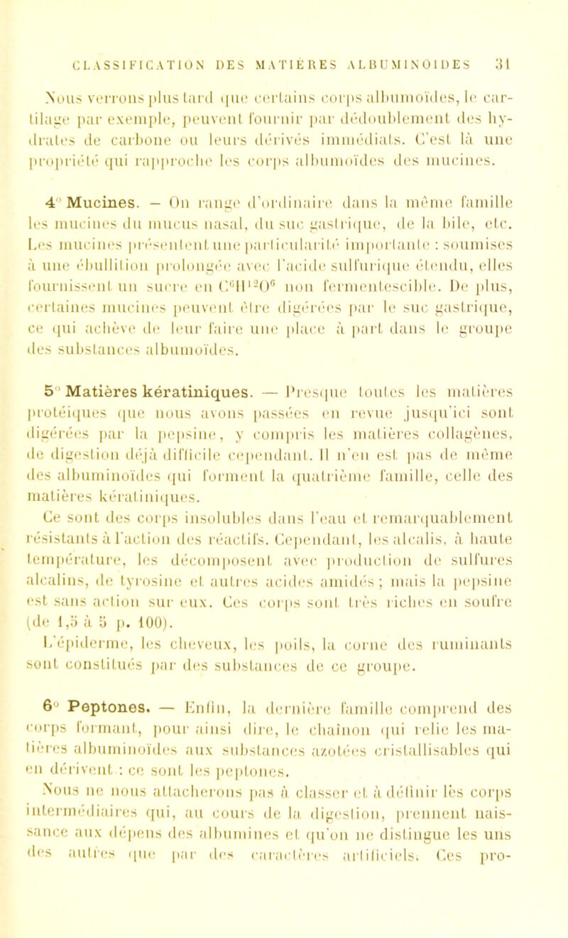 Nous verrons plus tard que certains corps albumoïdes, le car- tilage par exemple, peuvent fournir par dédoublement des hy- drates de carbone ou leurs dérivés immédiats. C’est là une propriété qui rapproche les corps albumoïdes des mucines. 4 Mucines. - On range d’ordinaire dans la même famille les mucines du mucus nasal, du suc gastrique, de la bile, etc. Les mucines présentent une particularité importante : soumises à une ébullition prolongée avec l'acide sulfurique étendu, elles fournissent un sucre en CcH1206 non fermentescible. De plus, certaines mucines peuvent être digérées par le suc gastrique, ce qui achève de leur faire une place à part dans le groupe des substances albumoïdes. 5 Matières kératiniques. —Presque toutes Jes matières protéiques que nous avons passées en revue jusqu’ici sont digérées par la pepsine, y compris les matières collagènes, de digestion déjà difficile cependant. 11 n’en est pas de même des albuminoïdes qui forment la quatrième famille, celle des matières kératiniques. Ce sont des corps insolubles dans l’eau et remarquablement résistants à l’action des réactifs. Cependant, les alcalis, à haute température, les décomposent avec production de sulfures alcalins, de tyrosine et autres acides amidés ; mais la pepsine est sans action sur eux. Ces corps sont très riches en soufre (de l,b à 3 p. 100). L’épiderme, les cheveux, les poils, la corne des ruminants sont constitués par des substances de ce groupe. Peptones. — Enfin, la dernière famille comprend des corps formant, pour ainsi dire, le chaînon qui relie les ma- dères albuminoïdes aux substances azotées crislallisables qui en dérivent : ce sont les peptones. Nous ne nous attacherons pas à classer et à définir lès corps intermédiaires qui, au cours de la digestion, prennent nais- sance aux dépens des albumines et qu’on ne distingue les uns des autres que par des caractères artificiels; Ces pro-