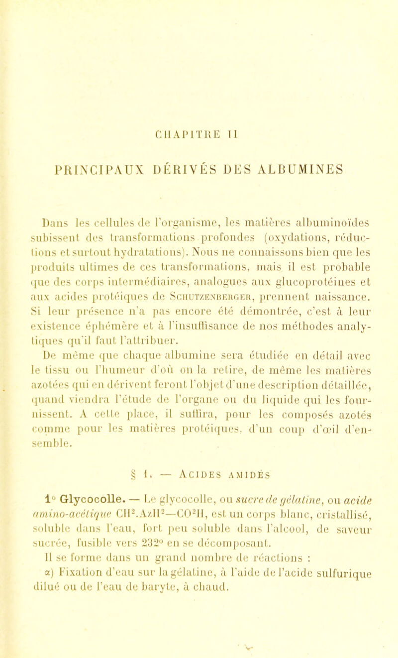 CHAPITRE 11 PRINCIPAUX DÉRIVÉS DES ALBUMINES Dans les cellules de l'organisme, les matières albuminoïdes subissent des transformations profondes (oxydations, réduc- lions et surtout hydratations). Nous ne connaissons bien que les produits ultimes de ces transformations, mais il est probable que des corps intermédiaires, analogues aux glucoprotéines et aux acides protéiques de Schutzenberger, prennent naissance. Si leur présence n'a pas encore été démontrée, c’est à leur existence éphémère et à l’insuffisance de nos méthodes analy- tiques qu'il faut l’attribuer. De même que chaque albumine sera étudiée en détail avec le tissu ou l’humeur d'où on la retire, de même les matières azotées qui en dérivent feront l’objet d’une description détaillée, quand viendra l’étude de l’organe ou du liquide qui les four- nissent. A celte place, il suffira, pour les composés azotés comme pour les matières protéiques, d’un coup d’œil d’en- semble. § t. — Acides amidés 1° Glycocolle. — Le glyeocolle, ou sucre de gélatine, ou acide amino-acélique CtU.AzH2—C02H, est un corps blanc, cristallisé, soluble dans l’eau, fort peu soluble dans l’alcool, de saveur sucrée, fusible vers 232° en se décomposant. Il se forme dans un grand nombre de réactions : a) Fixation d’eau sur la gélatine, à l'aide de l’acide sulfurique dilué ou de l’eau de baryte, à chaud.