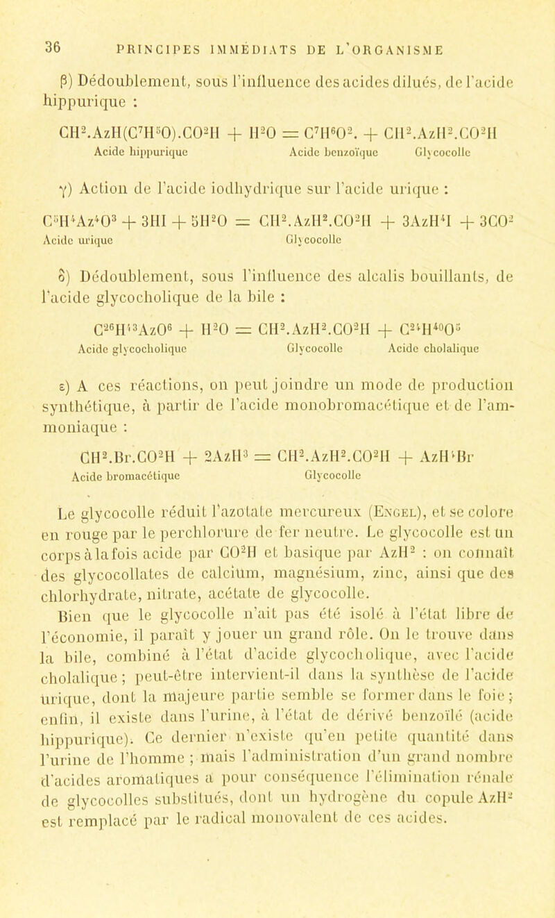 P) Dédoublement, sous l’influence des acides dilués, de l'acide hippurique : CH2.AzH(C7Hs0).C02II + 1120 = C7H602. + CIl2.AzH2.C02H Acide hippurique Acide benzoïque Glycocolle Y) Action de l’acide iodhydrique sur l’acide urique : C“H4Az403 + 3HI + 5H20 = CH2.AzH2.C02H + 3AzH4I + 3C02 Acide urique Glycocolle o) Dédoublement, sous l’influence des alcalis bouillants, de l'acide glycocholique de la bile : C26H13Az06 + H20 = CH2. AzH2.C02II + C24H40O3 Acide gly cocholique Glycocolle Acide cholalique s) A ces réactions, on peut joindre un mode de production synthétique, à partir de l’acide monobromacétique et de l’am- moniaque : CH2.Br C02H + 2AzH3 = Cll2.AzIi2.C02H + AzHlBr Acide bromacétique Glycocolle Le glycocolle réduit l’azotate mercureux (Engel), et se colore en rouge par le perchlorure de fer neutre. Le glycocolle est un corpsàlafois acide par G02H et basique par Azll2 : on connaît des glycocollates de calcium, magnésium, zinc, ainsi que des chlorhydrate, nitrate, acétate de glycocolle. Bien que le glycocolle n’ait pas été isolé à l’état libre de l'économie, il paraît y jouer un grand rôle. On le trouve dans la bile, combiné à l’état d’acide glycocholique, avec l’acide cholalique; peut-être intervient-il dans la synthèse de l’acide Urique, dont la majeure partie semble se former dans le foie; enfin, il existe dans l’urine, à l’état de dérivé benzoïlé (acide hippurique); Ce dernier n’existe qu’en petite quantité dans l’urine de l’homme ; mais l’administration d’un grand nombre d'acides aromatiques a pour conséquence l’élimination rénale de glycocolles substitués, dont un hydrogène du copule A/.H2 est remplacé par le radical monovalent de ces acides.