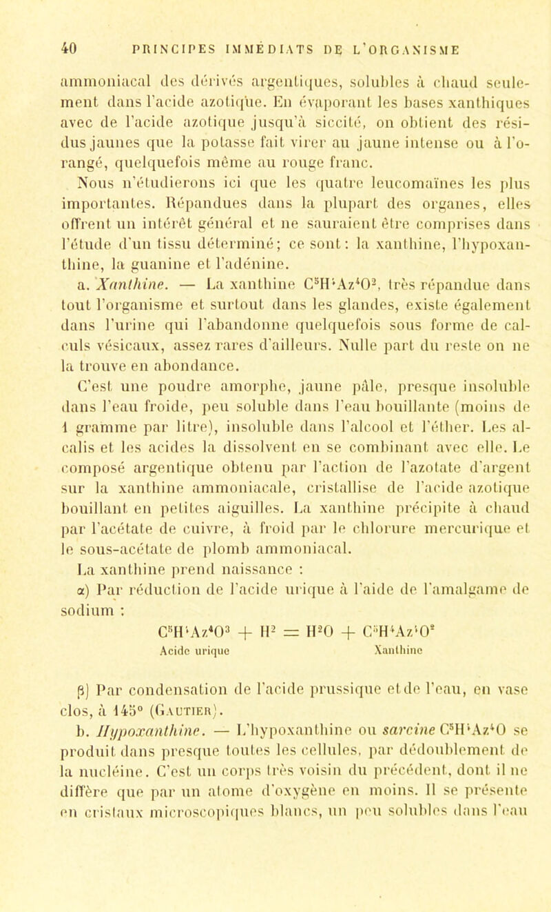 ammoniacal des dérivés argentiques, solubles à chaud seule- ment dans l’acide azotique. En évaporant les bases xanthiques avec de l’acide azotique jusqu’à siccité, on obtient des rési- dus jaunes que la poLasse fait virer au jaune intense ou à l'o- rangé, quelquefois même au rouge franc. Nous n’étudierons ici que les quatre leucomaïnes les plus importantes. Répandues dans la plupart des organes, elles offrent un intérêt général et ne sauraient être comprises dans l’étude d'un tissu déterminé; ce sont: la xanlbine, l’hypoxan- thine, la guanine et l’adénine. a. Xanthine. — La xanthine C5H'Az402, très répandue dans tout l’organisme et surtout dans les glandes, existe également dans l'urine qui l'abandonne quelquefois sous forme de cal- culs vésicaux, assez rares d’ailleurs. Nulle part du reste on ne la trouve en abondance. C’est une poudre amorphe, jaune pâle, presque insoluble dans l’eau froide, peu soluble dans l’eau bouillante (moins de 1 gramme par litre), insoluble dans l’alcool et l’éther. Les al- calis et les acides la dissolvent en se combinant avec elle. Le composé argentique obtenu par l’action de l’azotate d’argent sur la xanthine ammoniacale, cristallise de l'acide azotique bouillant en petites aiguilles. La xanthine précipite à chaud par l’acétate de cuivre, à froid par le chlorure mercurique et le sous-acétate de plomb ammoniacal. La xanthine prend naissance : a) Par réduction de l’acide urique à l'aide de l'amalgame de sodium : CBH’Az403 + H2 = H20 + CH'*AztOs Acide urique Xanlhinc p) Par condensation de l’acide prussique et de l'eau, en vase clos, à 145° (Gautier). b. Hypoxanthine. — L’hypoxanthine ou sarcine ŒIPAzdO se produit dans presque toutes les cellules, par dédoublement de la nucléine. C’est un corps très voisin du précédent, dont il ne diffère que par un atome d’oxygène en moins. Il se présente en cristaux microscopiques blancs, un peu solubles dans l’eau