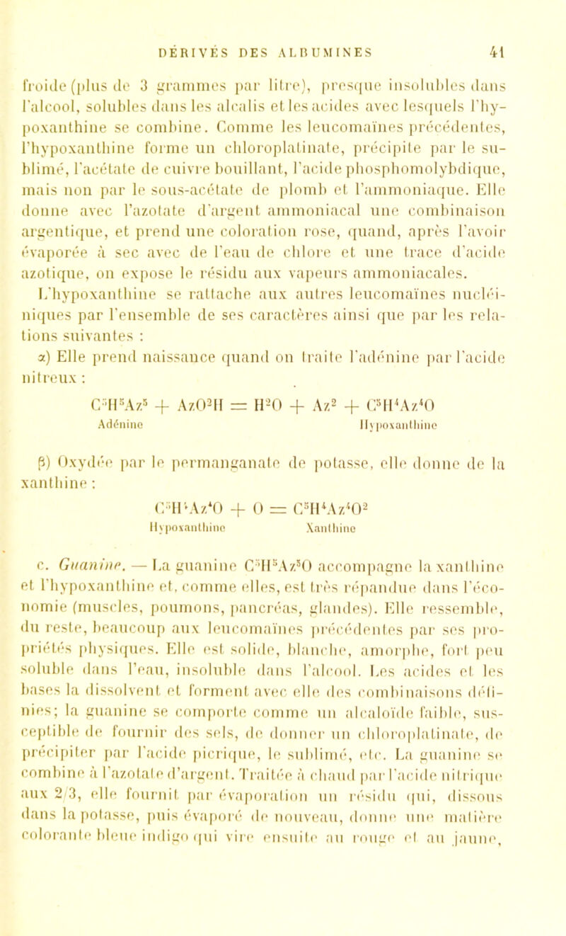 froide (plus de 3 grammes par litre), presque insolubles dans l'alcool, solubles dans les alcalis et les acides avec lesquels l’hy- poxanthine se combine. Comme les leucomaïnes précédentes, l’hypoxanthine forme un cliloroplatinate, précipite par le su- blimé, l'acétate de cuivre bouillant, l’acide phosphomolybdique, mais non par le sous-acétate de plomb et l’ammoniaque. Elle donne avec l’azotate d’argent ammoniacal une combinaison argentique, et prend une coloration rose, quand, après l’avoir évaporée à sec avec de l’eau de chlore et une trace d’acide azotique, on expose le résidu aux vapeurs ammoniacales. L'hypoxanthine se rattache aux autres leucomaïnes nucléi- niques par l’ensemble de ses caractères ainsi que par les rela- tions suivantes : a) Elle prend naissance quand on traite l'adénine par l’acide nitreux : C-H5Az5 + Az02H = H-O + A/.2 + C5H4Az40 Adénine Hypoxanthine p) Oxydée par le permanganate de potasse, elle donne de la xanthine: C HvAz‘0 + O = CBH*Az4Oa Hypoxanthine Xanthine c. Guanine. — La guanine C5HsAzsO accompagne la xanthine et 1 hypoxanthine et, comme elles, est très répandue dans l’éco- nomie (muscles, poumons, pancréas, glandes). Elle ressemble, du reste, beaucoup aux leucomaïnes précédentes par ses pro- priétés physiques. Elle est solide, blanche, amorphe, fort peu soluble dans l’eau, insoluble dans l’alcool. Les acides et les bases la dissolvent et forment avec elle des combinaisons défi- nies; la guanine se comporte comme un alcaloïde faible, sus- ceptible de fournir des sels, de donner un cliloroplatinate, de précipiter par l'acide picrique, le sublimé, etc. La guanine se combine à I azotate d’argent. Traitée à chaud par l’acide nitrique aux 2/3, elle fournit par évaporation un résidu qui, dissous dans la potasse, puis évaporé de nouveau, donne une matière colorante bleue indigo qui vire ensuite au rouge el au jaune,