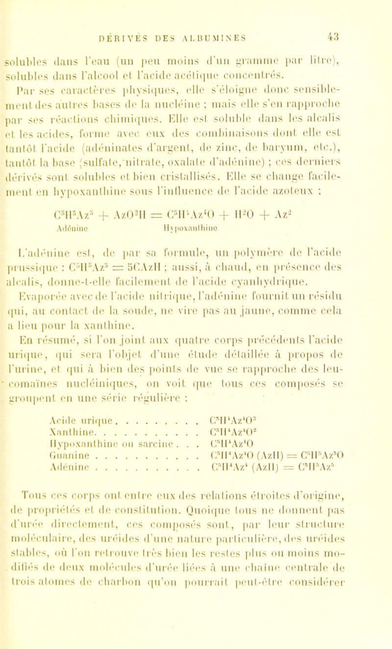 solubles dans l’eau (un peu moins d’un gramme par litre), solubles dans l'alcool et l’acide acétique concentrés. Par ses caractères physiques, elle s’éloigne donc sensible- ment des autres bases de la nucléine ; mais elle s’en rapproche par ses réactions chimiques. Elle est soluble dans les alcalis et les acides, forme avec eux des combinaisons dont elle est tantôt l’acide (adéninates d’argent, de zinc, de baryum, etc.), tantôt la base (sulfate, nitrate, oxalate d’adénine) ; ces derniers dérivés sont solubles et bien cristallisés. Elle se change facile- ment en hypoxanthine sous l’influence de l’acide azoteux ; C8HsAz* + ÀzO!H = CaIPAz40 + H*0 + Az* Adénine Hypoxanthine L’adénine est, de par sa formule, un polymère de l’acide prussique : CsHsAzs = 5CAzll ; aussi, à chaud, en présence des alcalis, donne-t-elle facilement de l’acide cyanhydrique. Evaporée avec de l’acide nitrique, l’adénine fournit un résidu qui, au contact de la soude, ne vire pas au jaune, comme cela a lieu pour la xanthine. En résumé, si l'on joint aux quatre corps précédents l’acide urique, qui sera l’objet d’une étude détaillée à propos de l'urine, et qui à bien des points de vue se rapproche des leu- comaïnes nucléiniques, on voit que tous ces composés se groupent en une série régulière : Acide urique G’IPAzh)3 Xanthine CslPAz402 Hypoxanthine ou sarcinc . . . GsII‘Az*0 Guanine CBH4Az40 (AzII) = CIPAz'O Adénine CIPAz* (Azll) = CBIPAz6 Tous ces corps ont entre eux des relations étroites d’origine, de propriétés et de constitution. Quoique tous ne donnent pas d’urée directement, ces composés sont, par leur structure moléculaire, des uréides d’une nature particulière, des uréides stables, où l'on retrouve très bien les restes plus ou moins mo- difiés de deux molécules d’urée liées à une chaîne centrale de trois atomes de charbon qu’on pourrait peut-être considérer