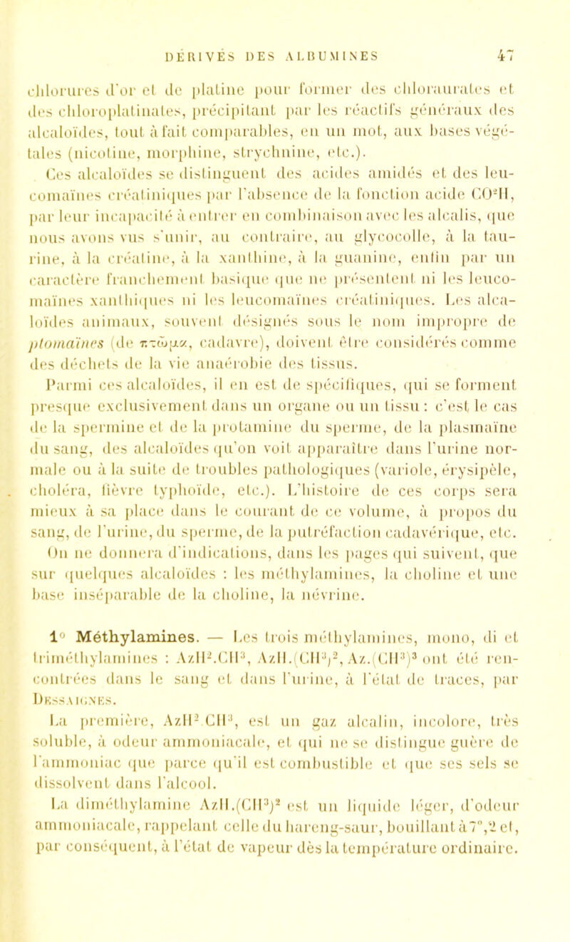 chlorures d'or et de platine pour former des oldorauralcs et des chloroplatinales, précipitant par les réactifs généraux des alcaloïdes, tout à fait comparables, en un mot, aux bases végé- tales (nicotine, morphine, strychnine, etc.). Ces alcaloïdes se distinguent des acides amidés et des leu- eomaïnes créatiniques par l’absence de la fonction acide <10-11, par leur incapacité à entrer en combinaison avec les alcalis, que nous avons vus s'unir, au contraire, au glycocolle, à la tau- rine, à la créaline, à la xanthine, à la guanine, enfin par un caractère franchement basique que ne présentent ni les leuco- maïnes xanlbiques ni les leucomaïnes créatiniques. Ces alca- loïdes animaux, souvent désignés sous le nom impropre de ptomaïnes (de t.-ôjuc/., cadavre), doivent être considérés comme des déchets de la vie anaérobie des tissus. Parmi ces alcaloïdes, il en est de spécifiques, qui se forment presque exclusivement dans un organe ou un tissu : c’est le cas de la spermine et de la protainine du sperme, de la plasmaïne du sang, des alcaloïdes qu’on voit apparaître dans l’urine nor- male ou à la suite de troubles pathologiques (variole, érysipèle, choléra, fièvre typhoïde, etc.). L’histoire de ces corps sera mieux à sa place dans le courant de ce volume, à propos du sang, de l’urine, du sperme, de la putréfaction cadavérique, etc. On ne donnera d’indications, dans les pages qui suivent, que sur quelques alcaloïdes : les méthylamines, la choline et une base inséparable de la choline, la névrine. 1° Méthylamines. — Les trois méthylamines, mono, di et trimélhylamines : AzHLCfl3, AzlL(CHV, Az.(CH3)3 ont été ren- contrées dans le sang et dans l’urine, à l'état de traces, par Dkssa IGNES. La première, AzflLCH1, esL un gaz alcalin, incolore, très soluble, à odeur ammoniacale, et qui ne se distingue guère de l'ammoniac que parce qu’il est combustible et que ses sels se dissolvent dans l'alcool. La diméthylamine Azll.(CII3)2 est un liquide léger, d'odeur ammoniacale, rappelant celle du hareng-saur, bouillant à 7°, ‘2 el, par conséquent, à l’état de vapeur dès la température ordinaire.