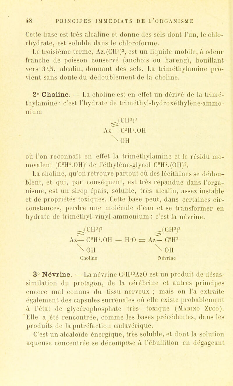 Cette base est très alcaline et donne des sels dont l’un, le chlo- rhydrate, est soluble dans le chloroforme. Ce troisième terme, Az.(CH3)3, est un liquide mobile, à odeur franche de poisson conservé (anchois ou hareng), bouillant vers 3°,b, alcalin, donnant des sels. La triméthylamine pro- vient sans doute du dédoublement de la choline. 2° Choline. — La choline est en effet un dérivé de la trimé- thylamine : c’est l’hydrate de triméthyl-liydroxéthylène-ammo- nium ^(Cll3)3 Az- CHO.OH \ OH où l’on reconnaît en effet la triméthylamine et le résidu mo- novalent (CMILOH)' de l’éthylène-glycol C2H'\(OH)2. La choline, qu’on retrouve partout où des lécithines se dédou- blent, et qui, par conséquent, est très répandue dans l’orga- nisme, est un sirop épais, soluble, très alcalin, assez instable et de propriétés toxiques. Cette base peut, dans certaines cir- constances, perdre une molécule d’eau et se transformer en hydrate de triméthyl-vinyl-ammonium : c’est la névrine. ^(CH3)3 ___(CH3)3 Az— C2HCOH — H*0 = kit— C2H3 \ OH \ OH Choline Névrine 3° Névrine. — La névrine C5H13AzO est un produit de désas- similation du prolagon, de la cérébrine et autres principes encore mal connus du tisstl nerveux ; mais on l’a extraite également des capsules surrénales où elle existe probablement à l’état de glycérophosphate très toxiqüe (Marino Zuco). Elle a été rencontrée, comme les bases précédentes, dans les produits de la putréfaction cadavérique. C’est un alcaloïde énergique, très soluble, et dont la solution aqueuse concentrée se décompose à l’ébullition en dégageant