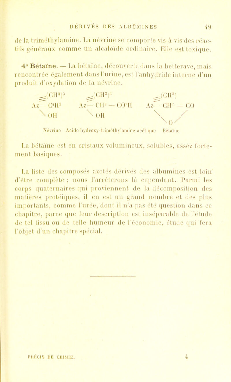 île la triméthylamine. La névrine se comporte vis-à-vis des réac- tifs généraux comme un alcaloïde ordinaire. Elle est toxique. 4° Bétaïne. — La bétaïne, découverte dans la betterave, mais rencontrée également dans l’urine, est l'anhydride interne d’un produit d’oxydation de la névrine. ^(CH3)3 Az—C*H3 \ OH ^(CH3)3 A z— CH5 — CO2 H \ OH (Cil3) Az— CIO — CO Nfivrinc Acide hydroxy-lrim<5ll); lamine-aciHique BiHaïno La bétaïne est en cristaux volumineux, solubles, assez forte- ment basiques. La liste des composés azotés dérivés des albumines est loin d’être complète ; nous l’arrêterons là cependant. Parmi les corps quaternaires qui proviennent de la décomposition des matières protéiques, il en est un grand nombre et des plus importants, comme l’urée, dont il n’a pas été question dans ce chapitre, parce que leur description est inséparable de l’étude de tel tissu ou de telle humeur de l’économie, étude qui fera l'objet d'un chapitre spécial. PRÉCIS DE CHIMIE.